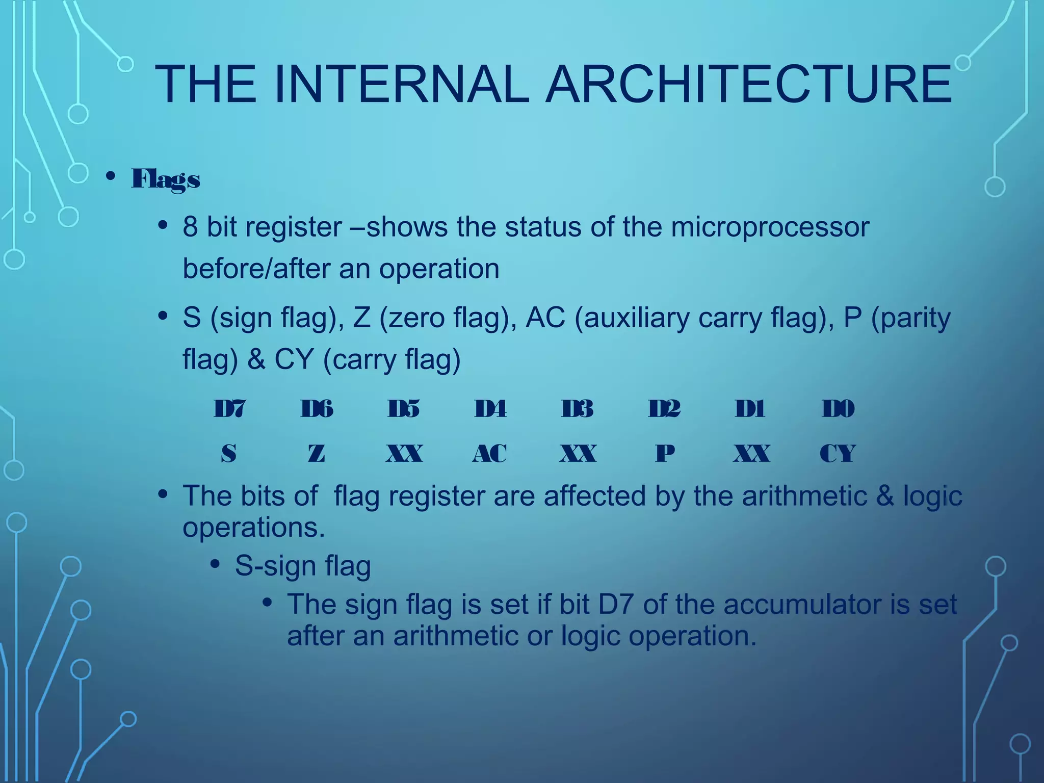 THE INTERNAL ARCHITECTURE
• Flags
• 8 bit register –shows the status of the microprocessor
before/after an operation
• S (sign flag), Z (zero flag), AC (auxiliary carry flag), P (parity
flag) & CY (carry flag)
• The bits of flag register are affected by the arithmetic & logic
operations.
• S-sign flag
• The sign flag is set if bit D7 of the accumulator is set
after an arithmetic or logic operation.
D7 D6 D5 D4 D3 D2 D1 D0
S Z XX AC XX P XX CY
 