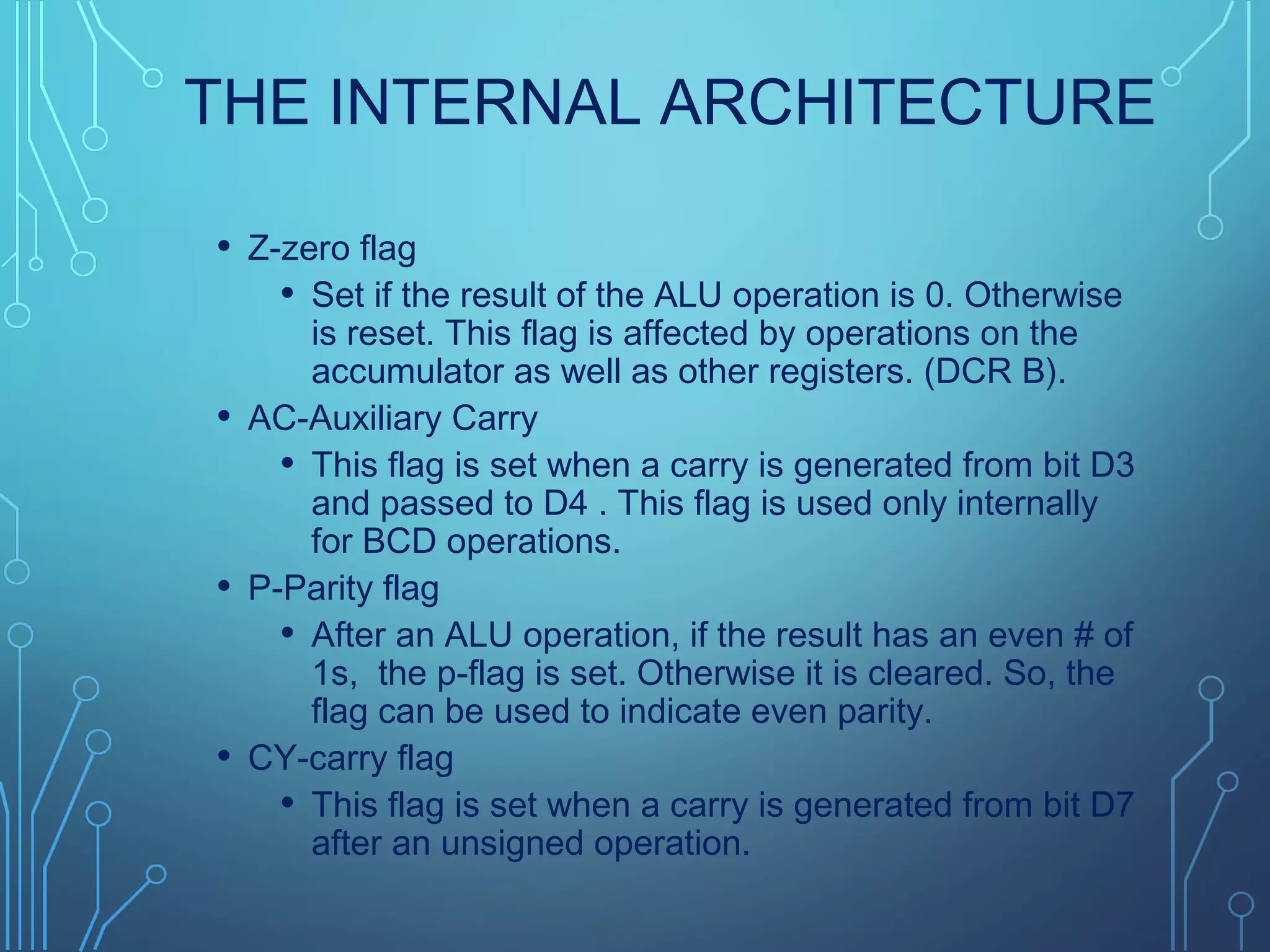 THE INTERNAL ARCHITECTURE
• Z-zero flag
• Set if the result of the ALU operation is 0. Otherwise
is reset. This flag is affected by operations on the
accumulator as well as other registers. (DCR B).
• AC-Auxiliary Carry
• This flag is set when a carry is generated from bit D3
and passed to D4 . This flag is used only internally
for BCD operations.
• P-Parity flag
• After an ALU operation, if the result has an even # of
1s, the p-flag is set. Otherwise it is cleared. So, the
flag can be used to indicate even parity.
• CY-carry flag
• This flag is set when a carry is generated from bit D7
after an unsigned operation.
 
