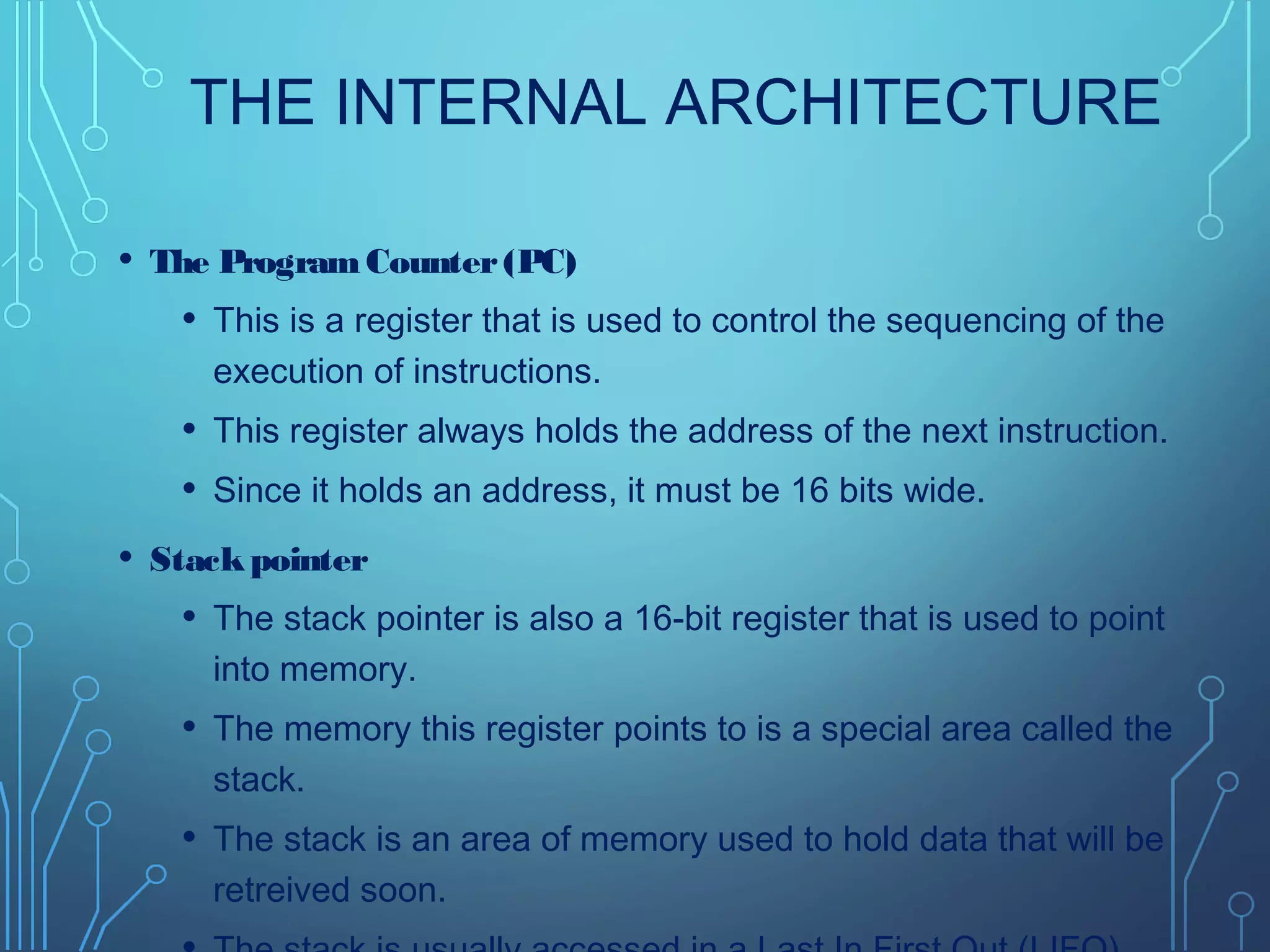 THE INTERNAL ARCHITECTURE
• The ProgramCounter(PC)
• This is a register that is used to control the sequencing of the
execution of instructions.
• This register always holds the address of the next instruction.
• Since it holds an address, it must be 16 bits wide.
• Stackpointer
• The stack pointer is also a 16-bit register that is used to point
into memory.
• The memory this register points to is a special area called the
stack.
• The stack is an area of memory used to hold data that will be
retreived soon.
 