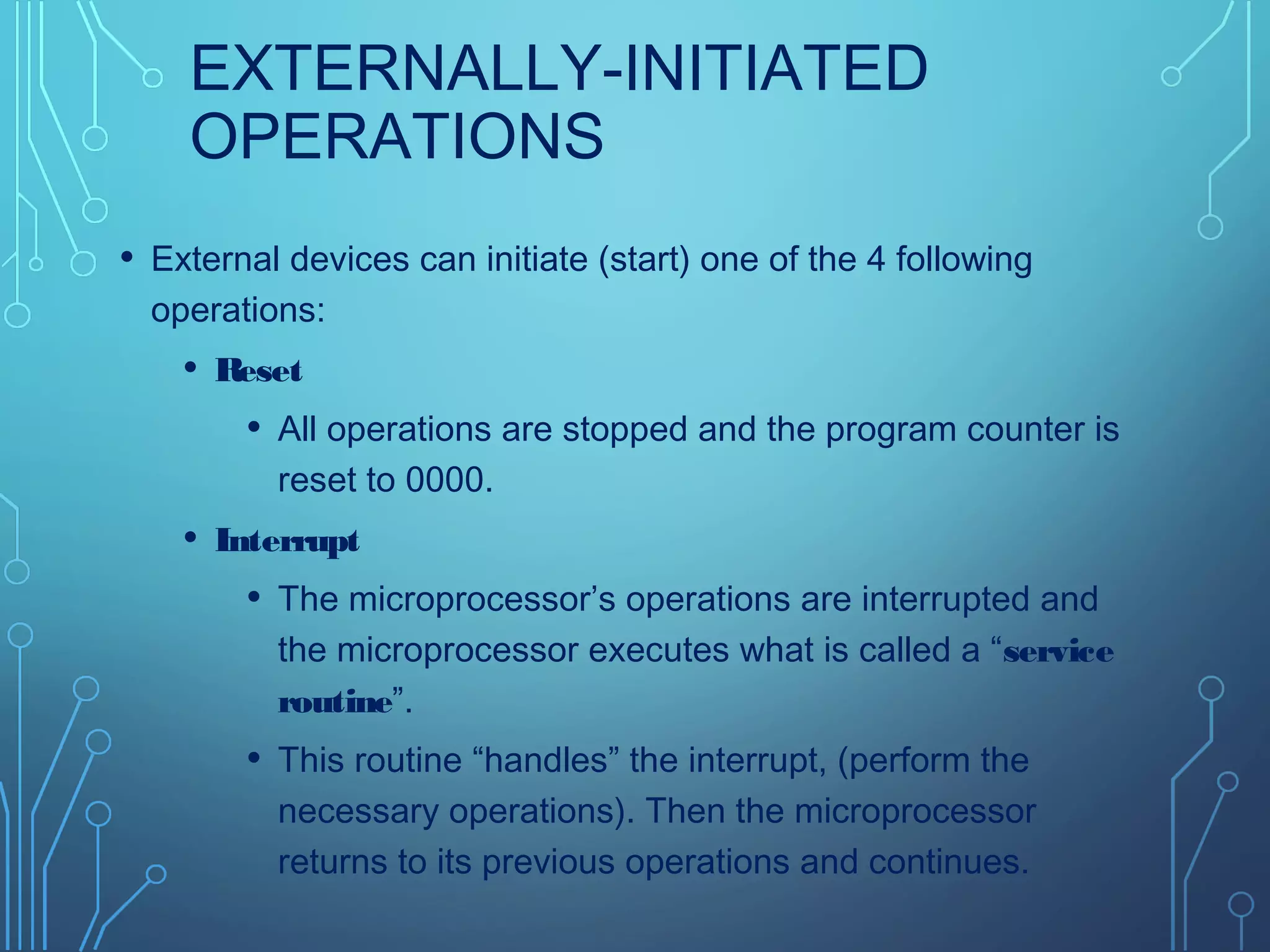 EXTERNALLY-INITIATED
OPERATIONS
• External devices can initiate (start) one of the 4 following
operations:
• Reset
• All operations are stopped and the program counter is
reset to 0000.
• Interrupt
• The microprocessor’s operations are interrupted and
the microprocessor executes what is called a “service
routine”.
• This routine “handles” the interrupt, (perform the
necessary operations). Then the microprocessor
returns to its previous operations and continues.
 