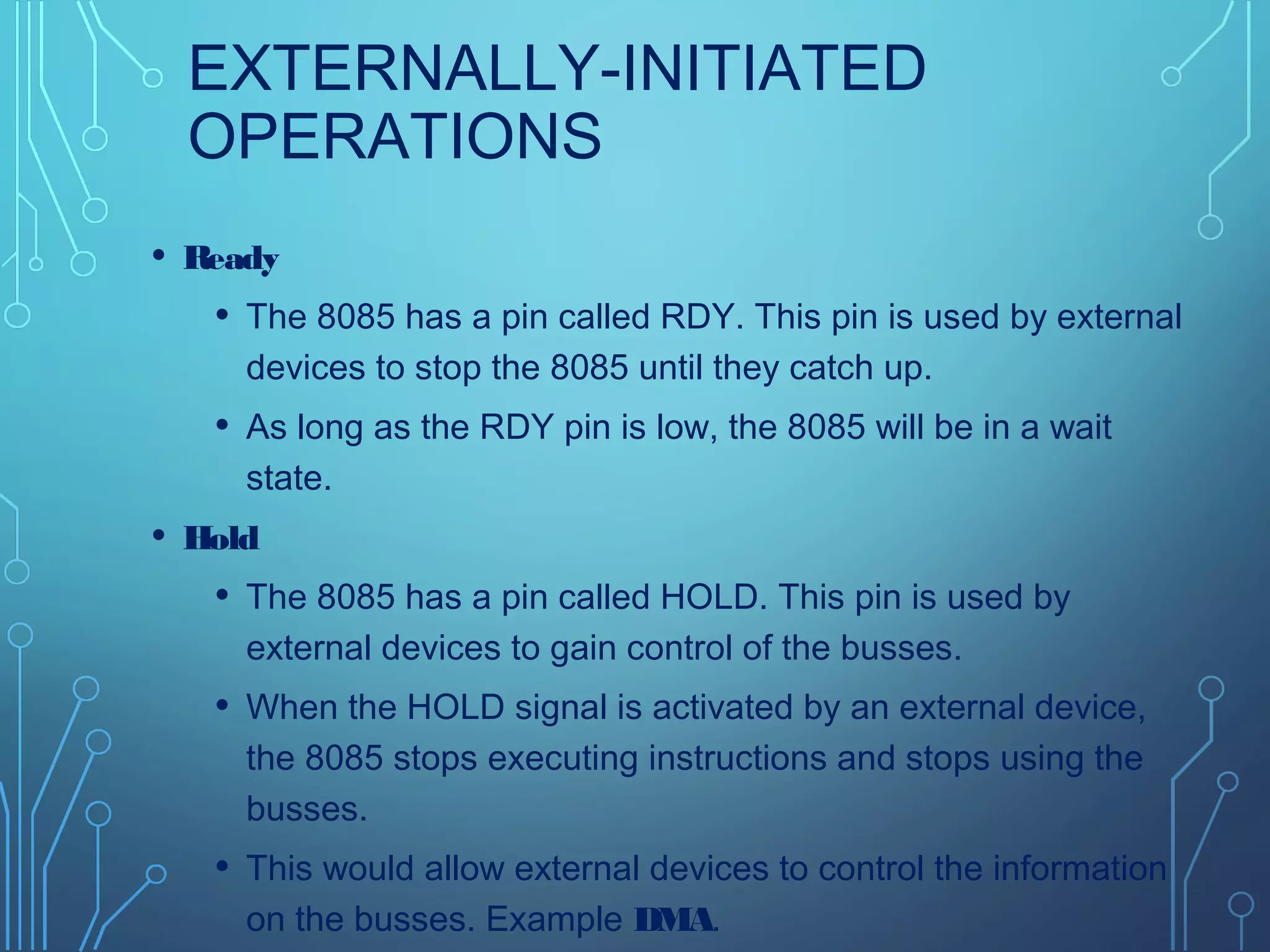 EXTERNALLY-INITIATED
OPERATIONS
• Ready
• The 8085 has a pin called RDY. This pin is used by external
devices to stop the 8085 until they catch up.
• As long as the RDY pin is low, the 8085 will be in a wait
state.
• Hold
• The 8085 has a pin called HOLD. This pin is used by
external devices to gain control of the busses.
• When the HOLD signal is activated by an external device,
the 8085 stops executing instructions and stops using the
busses.
• This would allow external devices to control the information
on the busses. Example DMA.
 