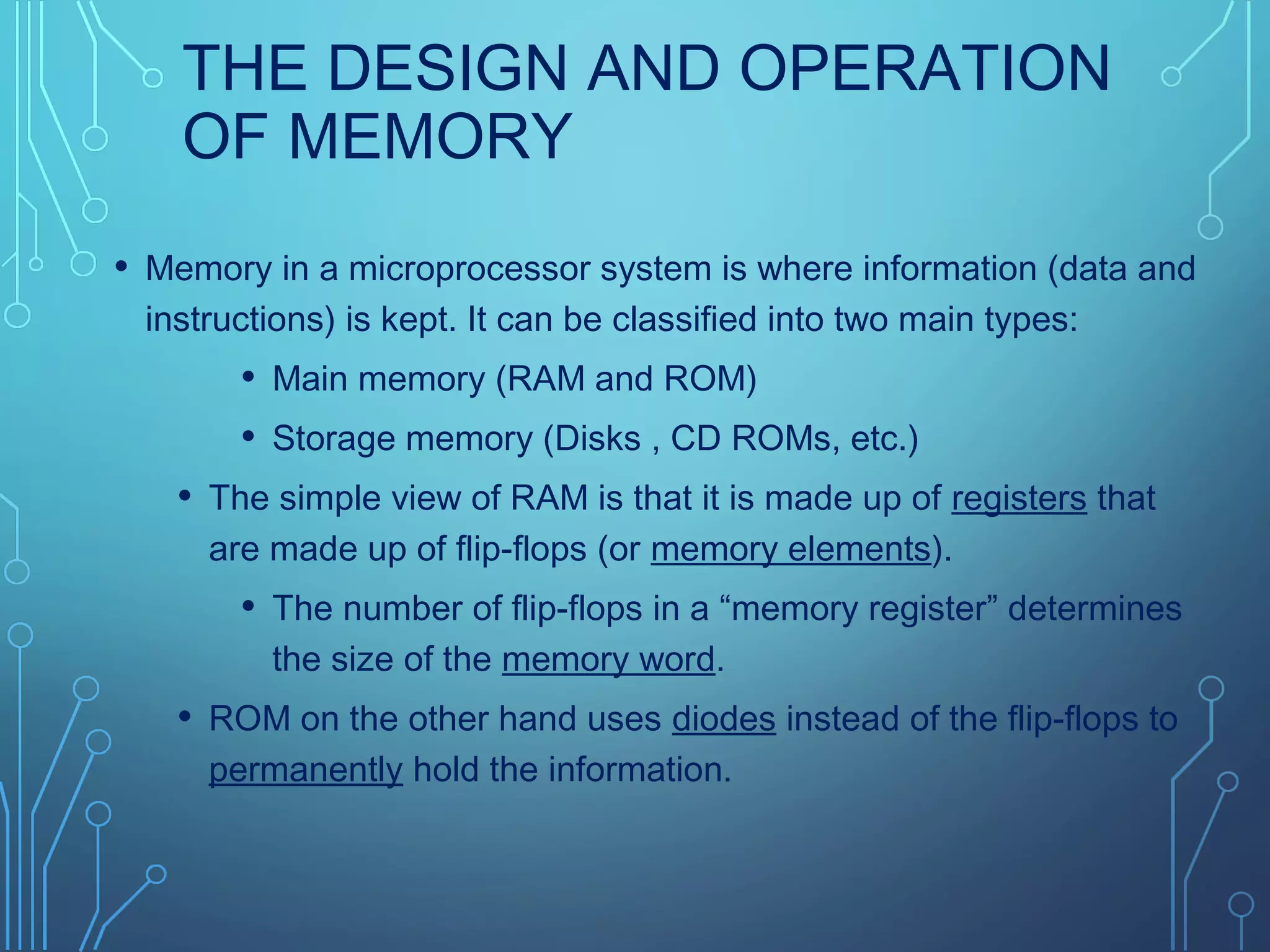 THE DESIGN AND OPERATION
OF MEMORY
• Memory in a microprocessor system is where information (data and
instructions) is kept. It can be classified into two main types:
• Main memory (RAM and ROM)
• Storage memory (Disks , CD ROMs, etc.)
• The simple view of RAM is that it is made up of registers that
are made up of flip-flops (or memory elements).
• The number of flip-flops in a “memory register” determines
the size of the memory word.
• ROM on the other hand uses diodes instead of the flip-flops to
permanently hold the information.
 