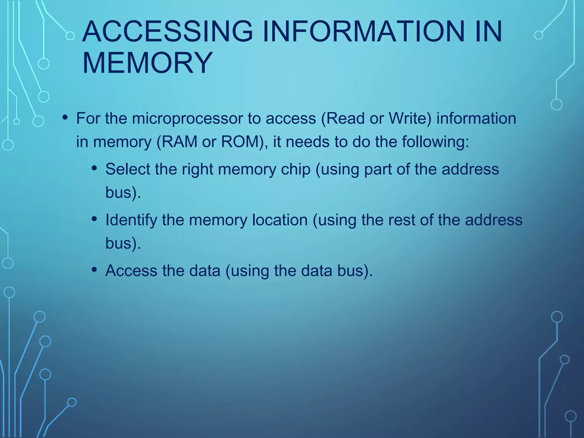 ACCESSING INFORMATION IN
MEMORY
• For the microprocessor to access (Read or Write) information
in memory (RAM or ROM), it needs to do the following:
• Select the right memory chip (using part of the address
bus).
• Identify the memory location (using the rest of the address
bus).
• Access the data (using the data bus).
 