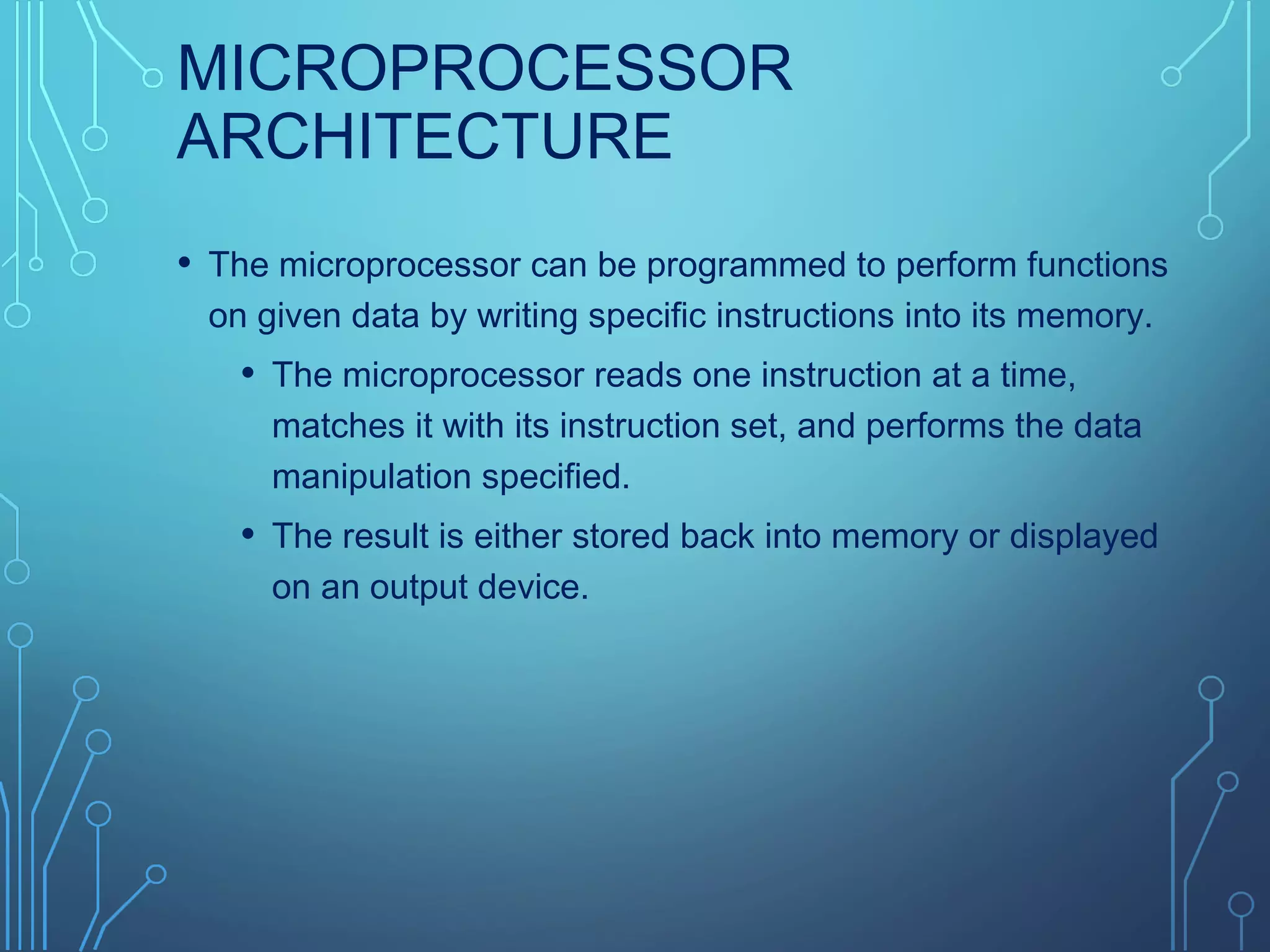 MICROPROCESSOR
ARCHITECTURE
• The microprocessor can be programmed to perform functions
on given data by writing specific instructions into its memory.
• The microprocessor reads one instruction at a time,
matches it with its instruction set, and performs the data
manipulation specified.
• The result is either stored back into memory or displayed
on an output device.
 