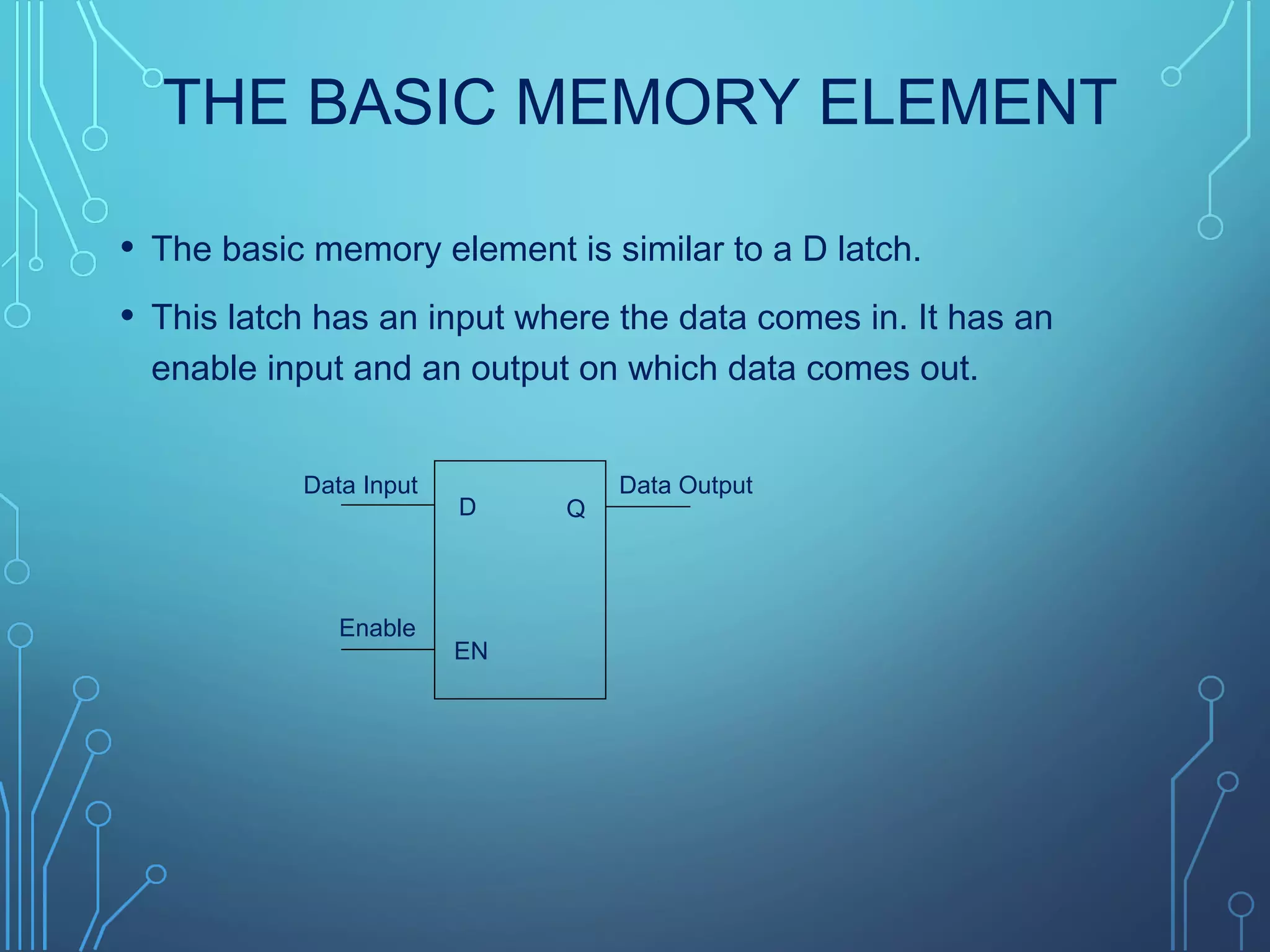 THE BASIC MEMORY ELEMENT
• The basic memory element is similar to a D latch.
• This latch has an input where the data comes in. It has an
enable input and an output on which data comes out.
QD
EN
Data Input Data Output
Enable
 