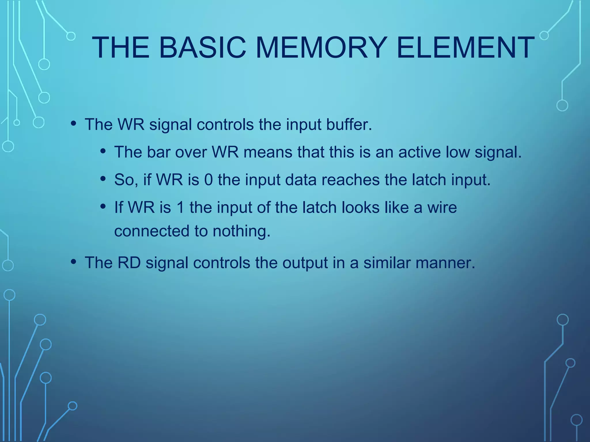THE BASIC MEMORY ELEMENT
• The WR signal controls the input buffer.
• The bar over WR means that this is an active low signal.
• So, if WR is 0 the input data reaches the latch input.
• If WR is 1 the input of the latch looks like a wire
connected to nothing.
• The RD signal controls the output in a similar manner.
 