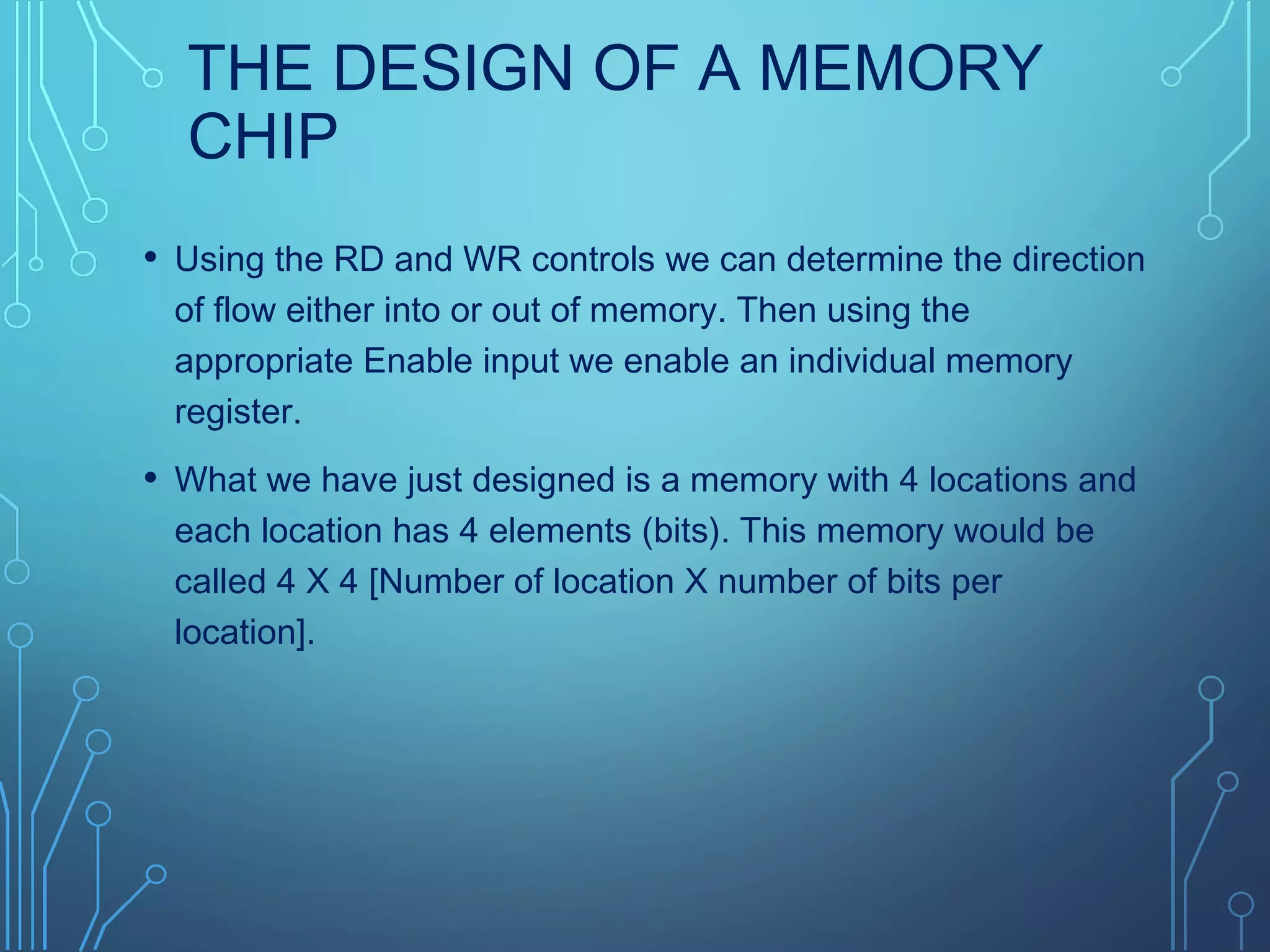 THE DESIGN OF A MEMORY
CHIP
• Using the RD and WR controls we can determine the direction
of flow either into or out of memory. Then using the
appropriate Enable input we enable an individual memory
register.
• What we have just designed is a memory with 4 locations and
each location has 4 elements (bits). This memory would be
called 4 X 4 [Number of location X number of bits per
location].
 