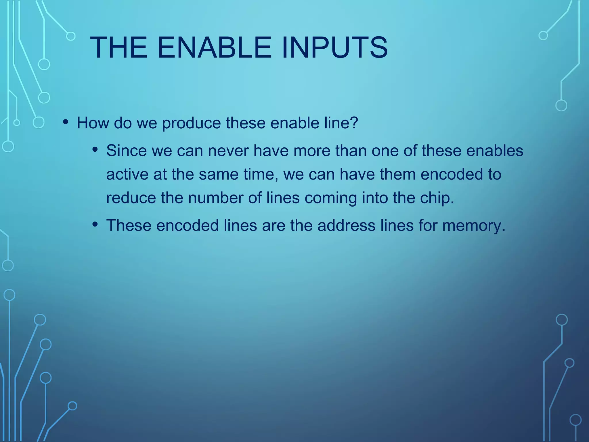 THE ENABLE INPUTS
• How do we produce these enable line?
• Since we can never have more than one of these enables
active at the same time, we can have them encoded to
reduce the number of lines coming into the chip.
• These encoded lines are the address lines for memory.
 