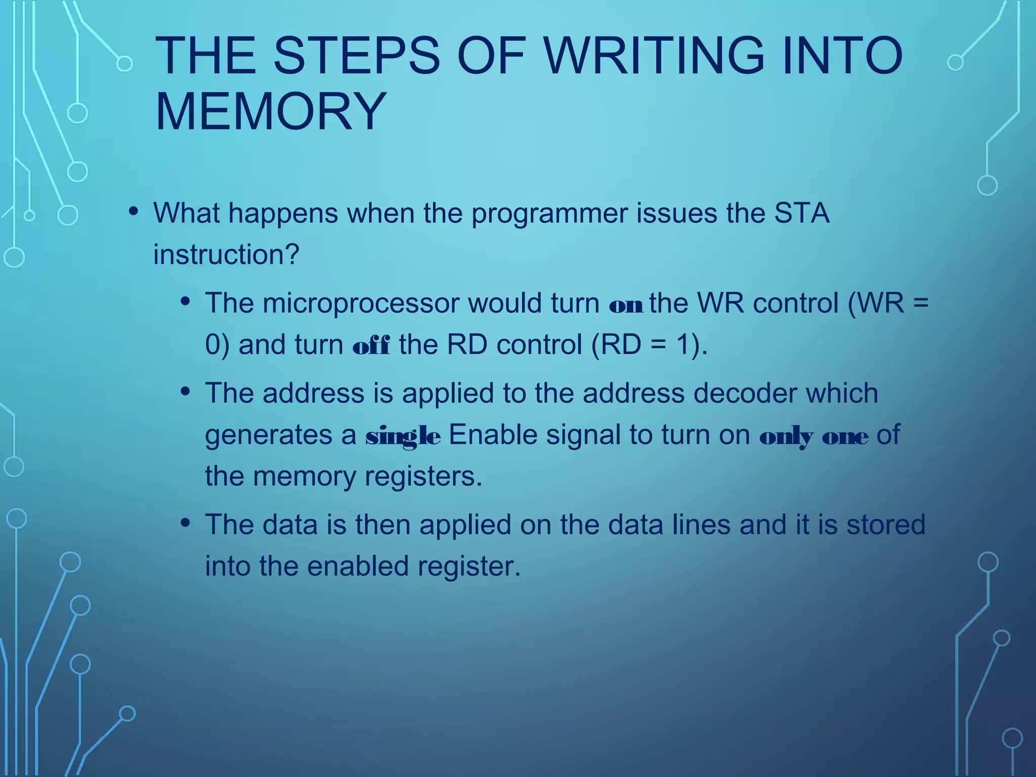 THE STEPS OF WRITING INTO
MEMORY
• What happens when the programmer issues the STA
instruction?
• The microprocessor would turn on the WR control (WR =
0) and turn off the RD control (RD = 1).
• The address is applied to the address decoder which
generates a single Enable signal to turn on only one of
the memory registers.
• The data is then applied on the data lines and it is stored
into the enabled register.
 