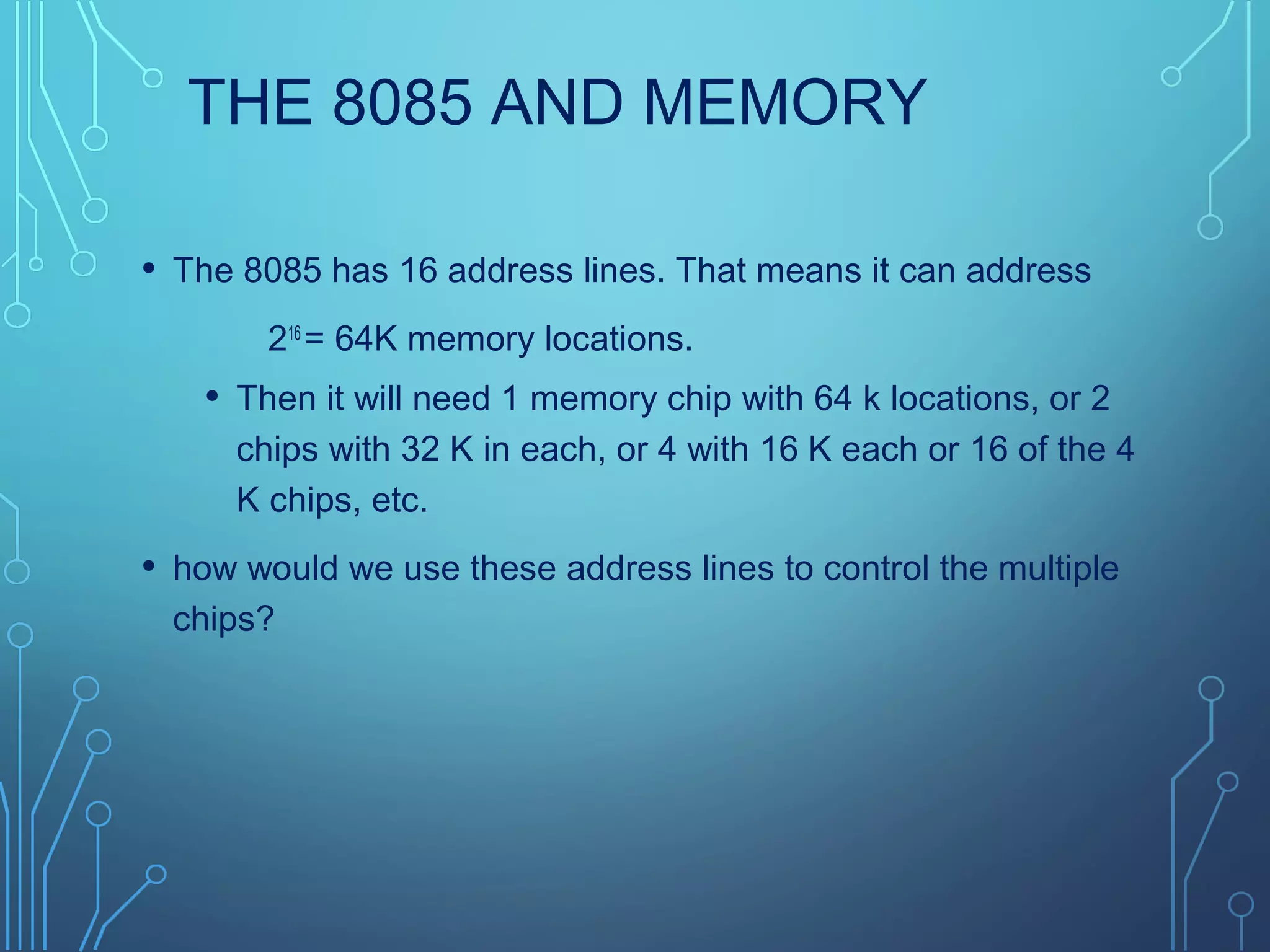 THE 8085 AND MEMORY
• The 8085 has 16 address lines. That means it can address
216
= 64K memory locations.
• Then it will need 1 memory chip with 64 k locations, or 2
chips with 32 K in each, or 4 with 16 K each or 16 of the 4
K chips, etc.
• how would we use these address lines to control the multiple
chips?
 