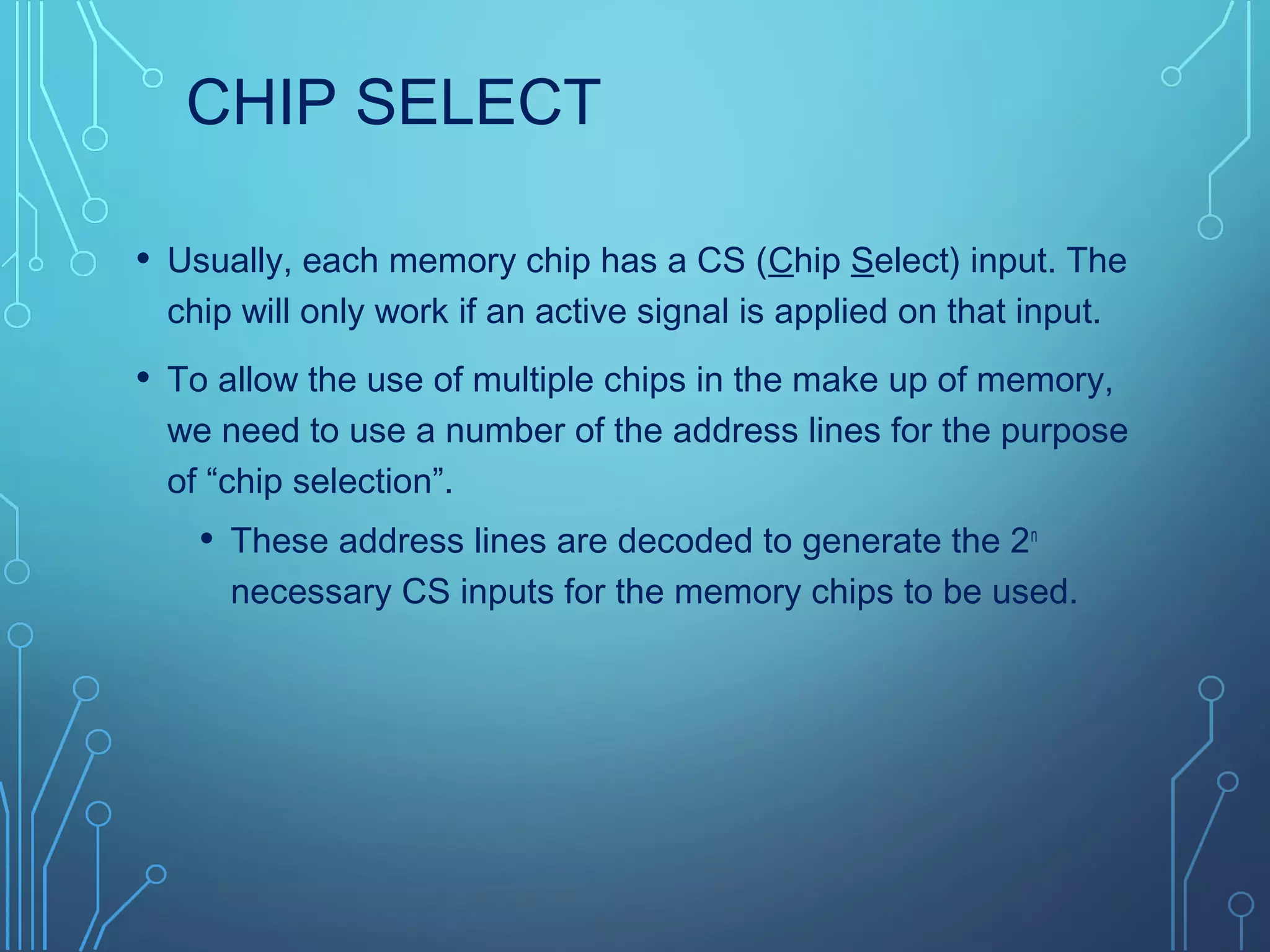 CHIP SELECT
• Usually, each memory chip has a CS (Chip Select) input. The
chip will only work if an active signal is applied on that input.
• To allow the use of multiple chips in the make up of memory,
we need to use a number of the address lines for the purpose
of “chip selection”.
• These address lines are decoded to generate the 2n
necessary CS inputs for the memory chips to be used.
 