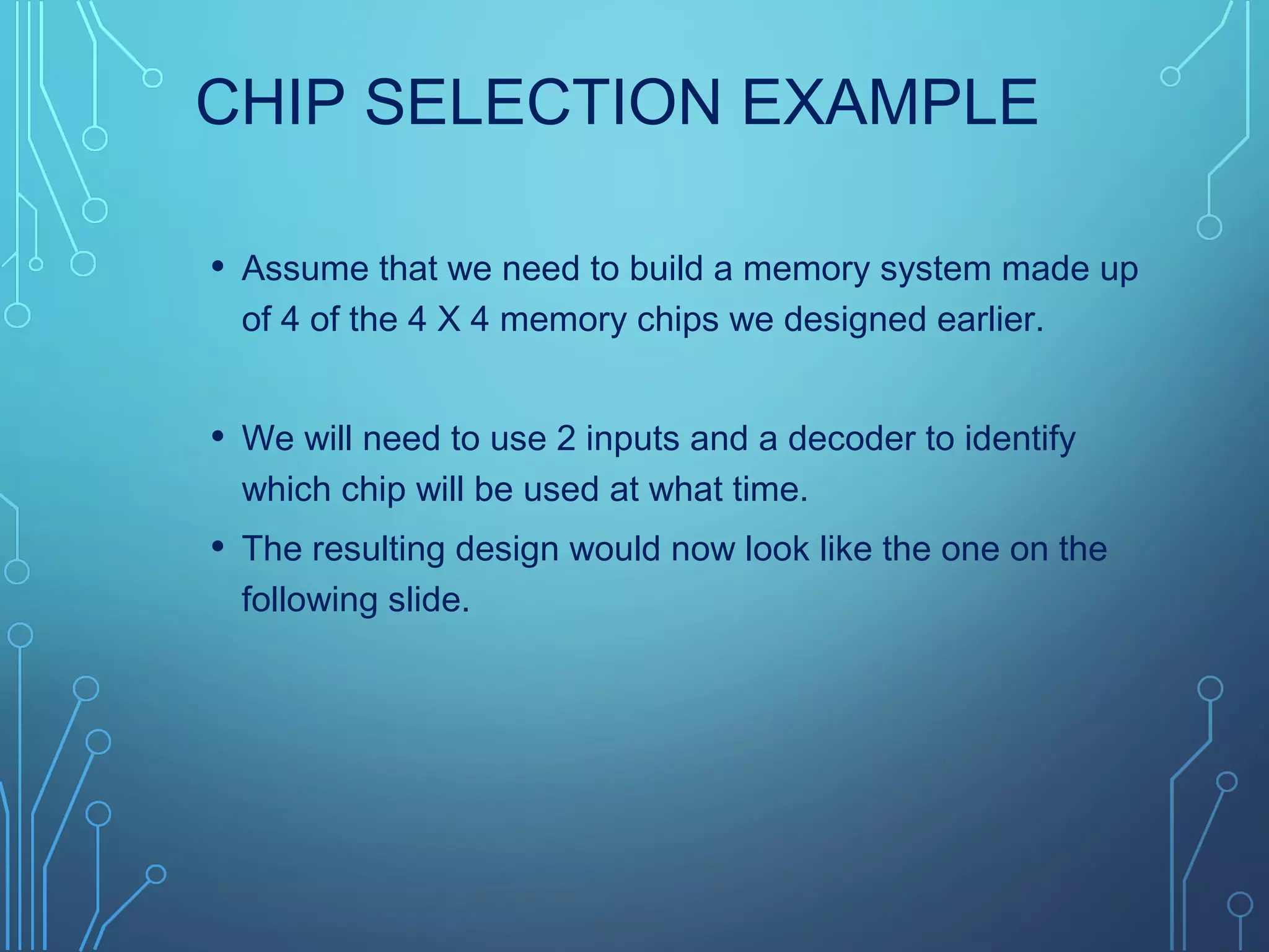 CHIP SELECTION EXAMPLE
• Assume that we need to build a memory system made up
of 4 of the 4 X 4 memory chips we designed earlier.
• We will need to use 2 inputs and a decoder to identify
which chip will be used at what time.
• The resulting design would now look like the one on the
following slide.
 
