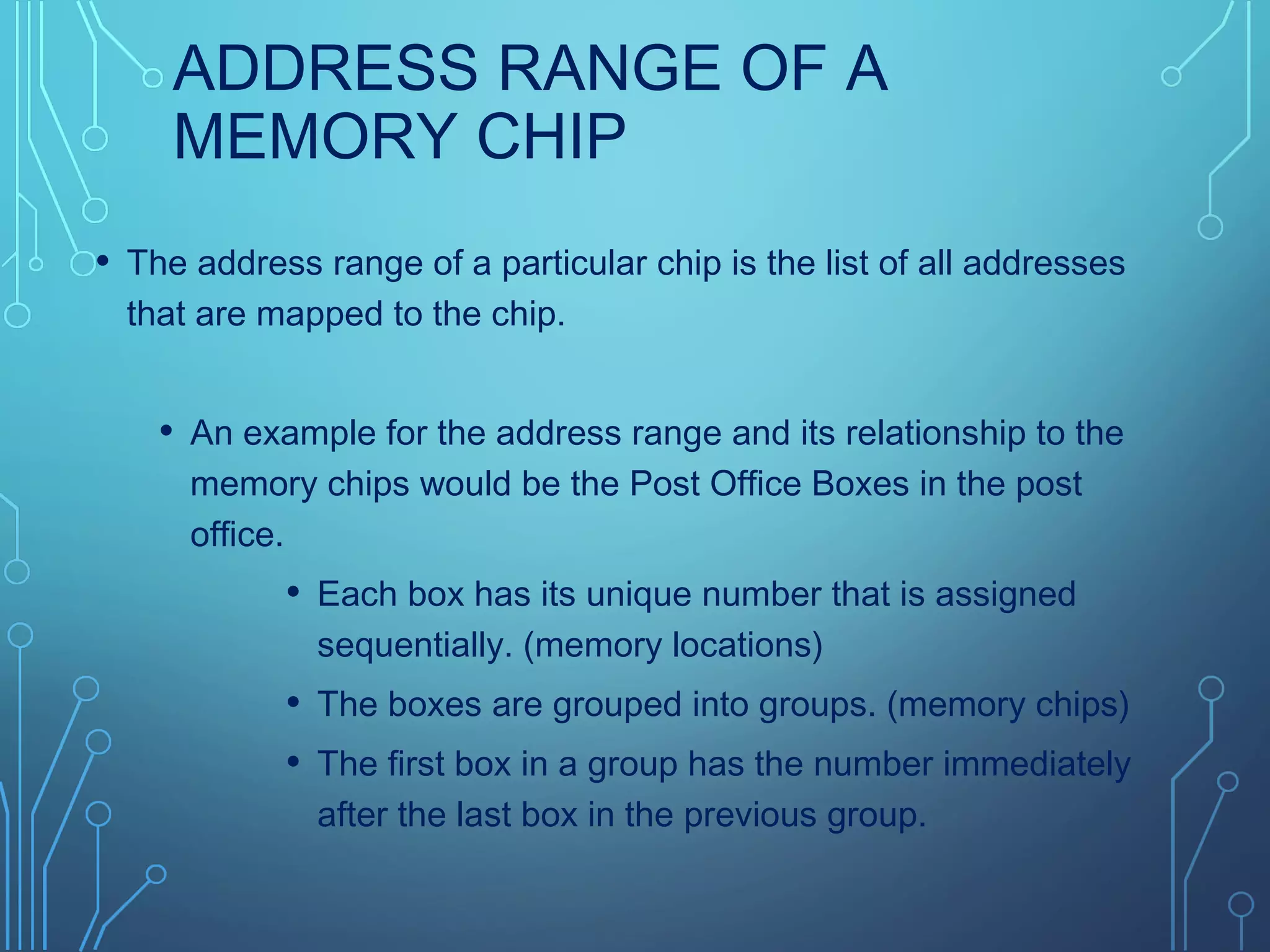 ADDRESS RANGE OF A
MEMORY CHIP
• The address range of a particular chip is the list of all addresses
that are mapped to the chip.
• An example for the address range and its relationship to the
memory chips would be the Post Office Boxes in the post
office.
• Each box has its unique number that is assigned
sequentially. (memory locations)
• The boxes are grouped into groups. (memory chips)
• The first box in a group has the number immediately
after the last box in the previous group.
 
