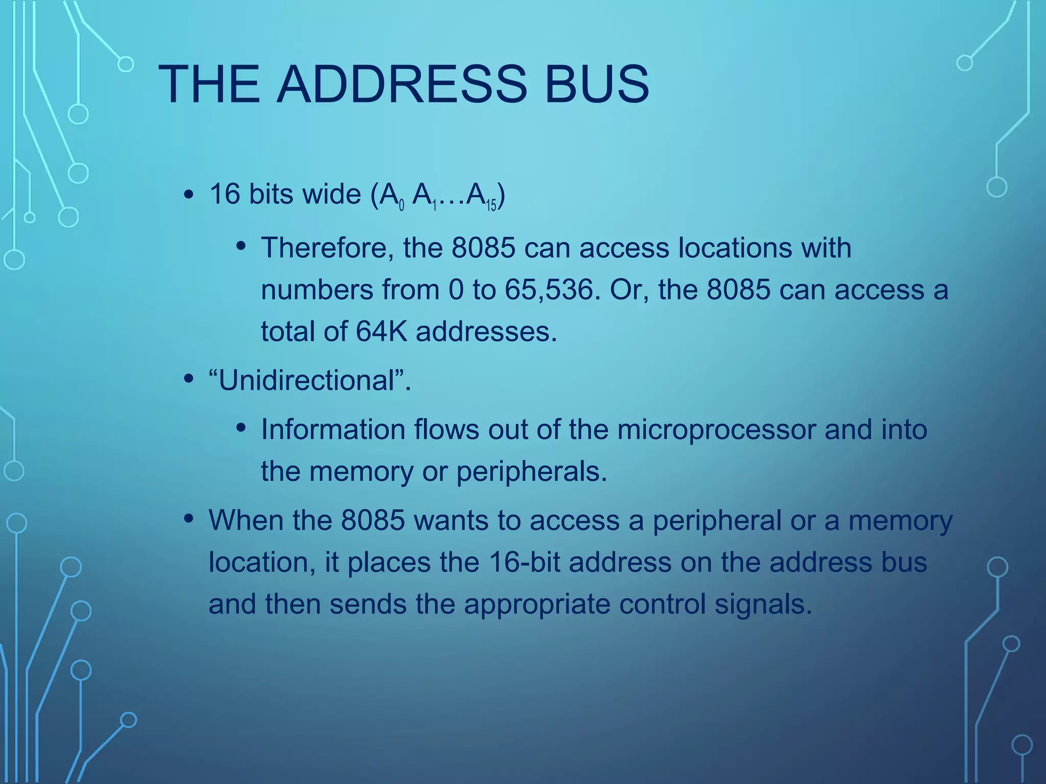 THE ADDRESS BUS
• 16 bits wide (A0 A1…A15)
• Therefore, the 8085 can access locations with
numbers from 0 to 65,536. Or, the 8085 can access a
total of 64K addresses.
• “Unidirectional”.
• Information flows out of the microprocessor and into
the memory or peripherals.
• When the 8085 wants to access a peripheral or a memory
location, it places the 16-bit address on the address bus
and then sends the appropriate control signals.
 
