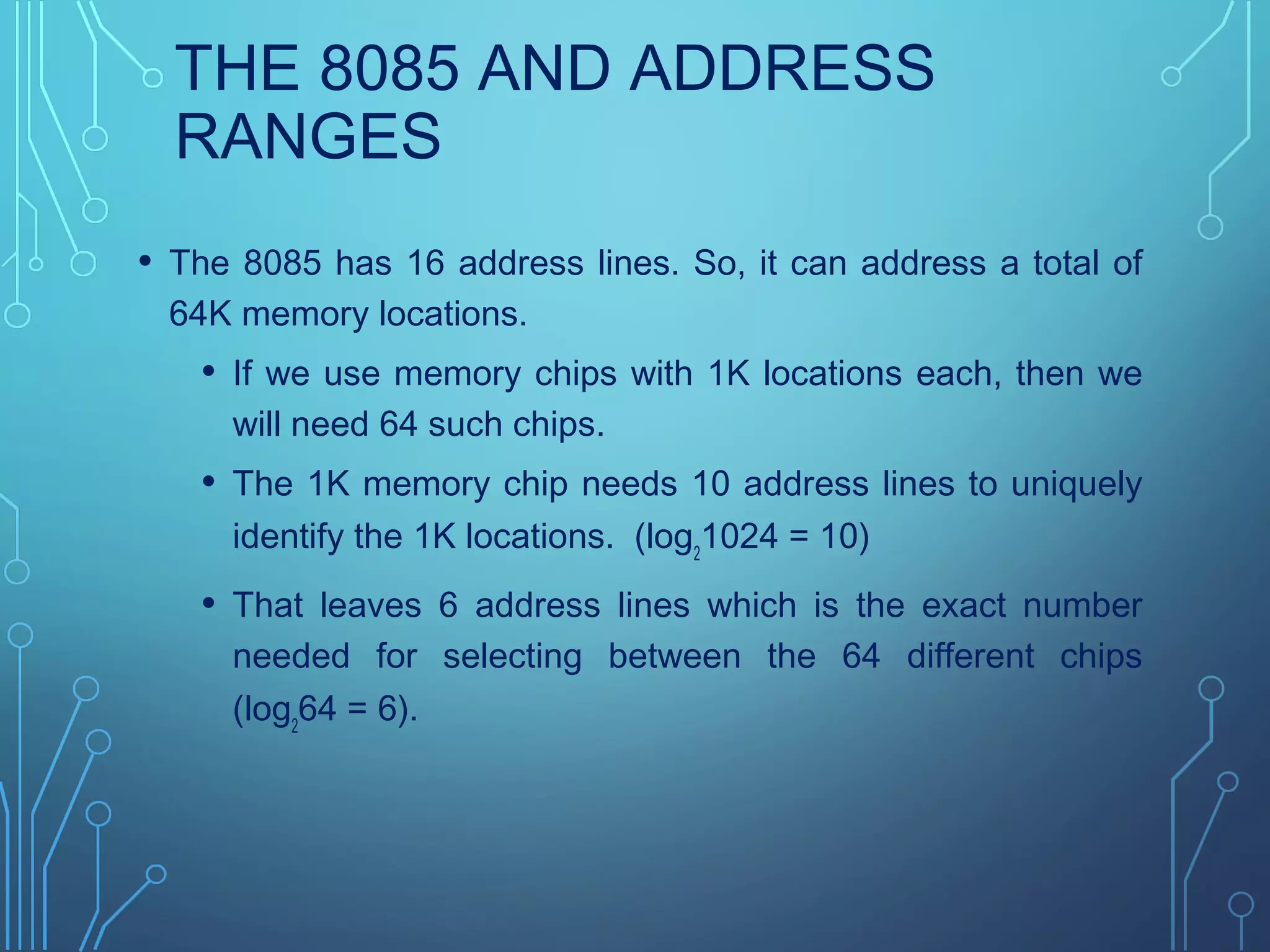 THE 8085 AND ADDRESS
RANGES
• The 8085 has 16 address lines. So, it can address a total of
64K memory locations.
• If we use memory chips with 1K locations each, then we
will need 64 such chips.
• The 1K memory chip needs 10 address lines to uniquely
identify the 1K locations. (log2
1024 = 10)
• That leaves 6 address lines which is the exact number
needed for selecting between the 64 different chips
(log2
64 = 6).
 