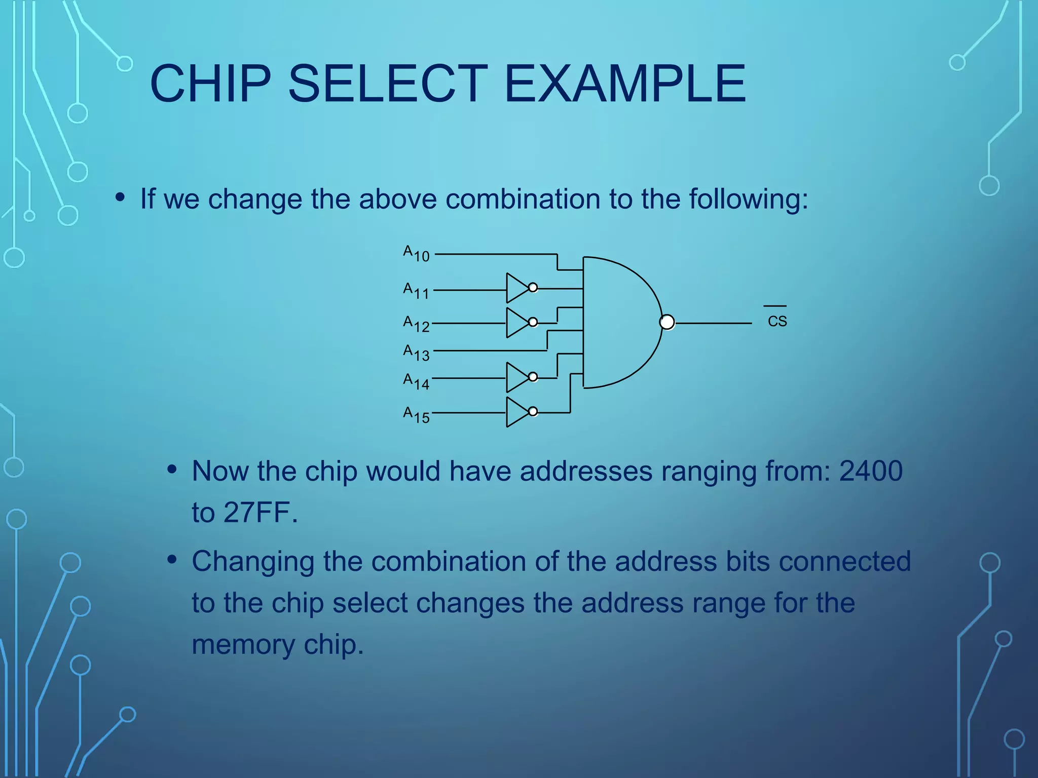CHIP SELECT EXAMPLE
• If we change the above combination to the following:
• Now the chip would have addresses ranging from: 2400
to 27FF.
• Changing the combination of the address bits connected
to the chip select changes the address range for the
memory chip.
CS
A10
A11
A12
A13
A14
A15
 