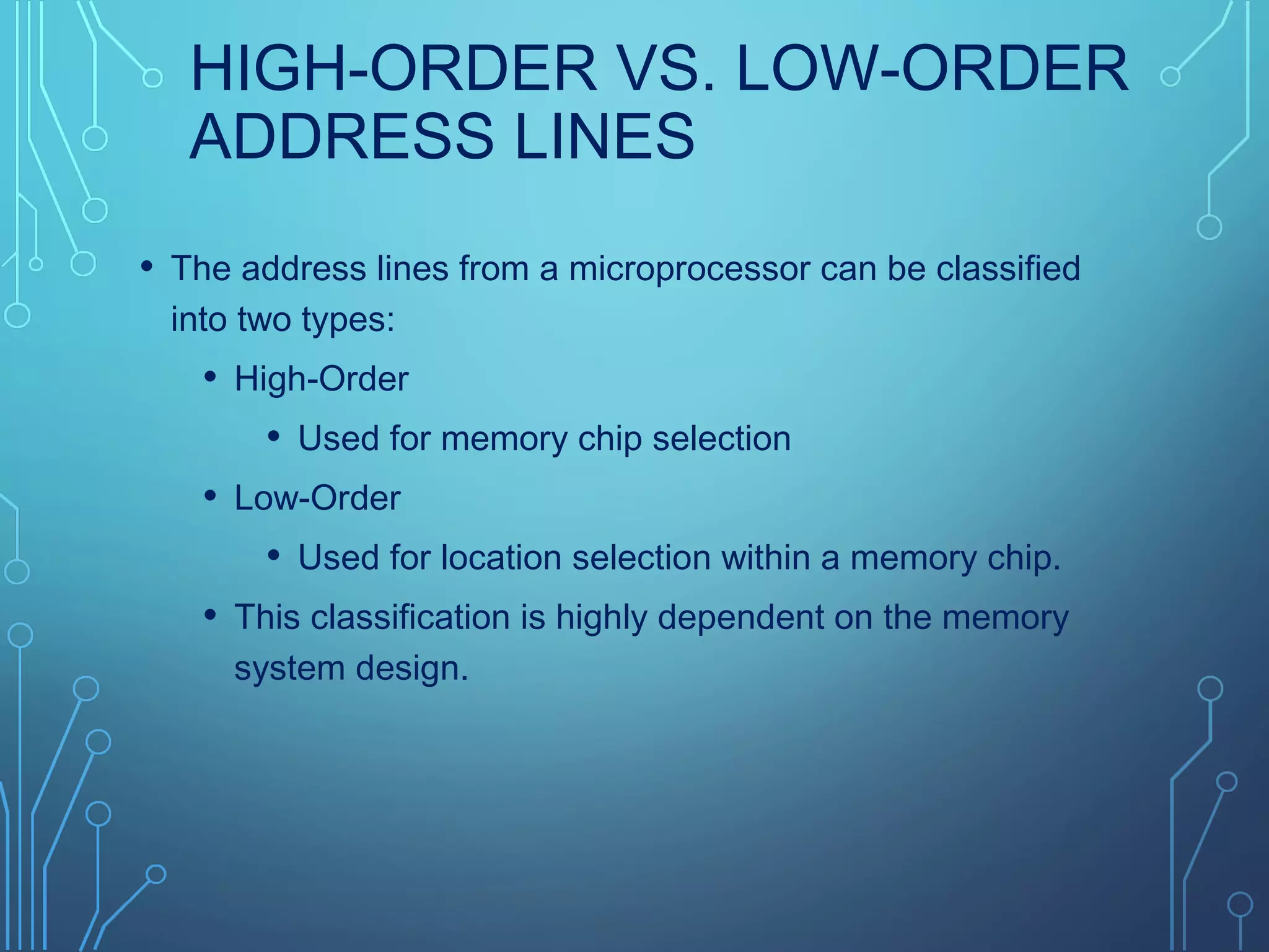 HIGH-ORDER VS. LOW-ORDER
ADDRESS LINES
• The address lines from a microprocessor can be classified
into two types:
• High-Order
• Used for memory chip selection
• Low-Order
• Used for location selection within a memory chip.
• This classification is highly dependent on the memory
system design.
 