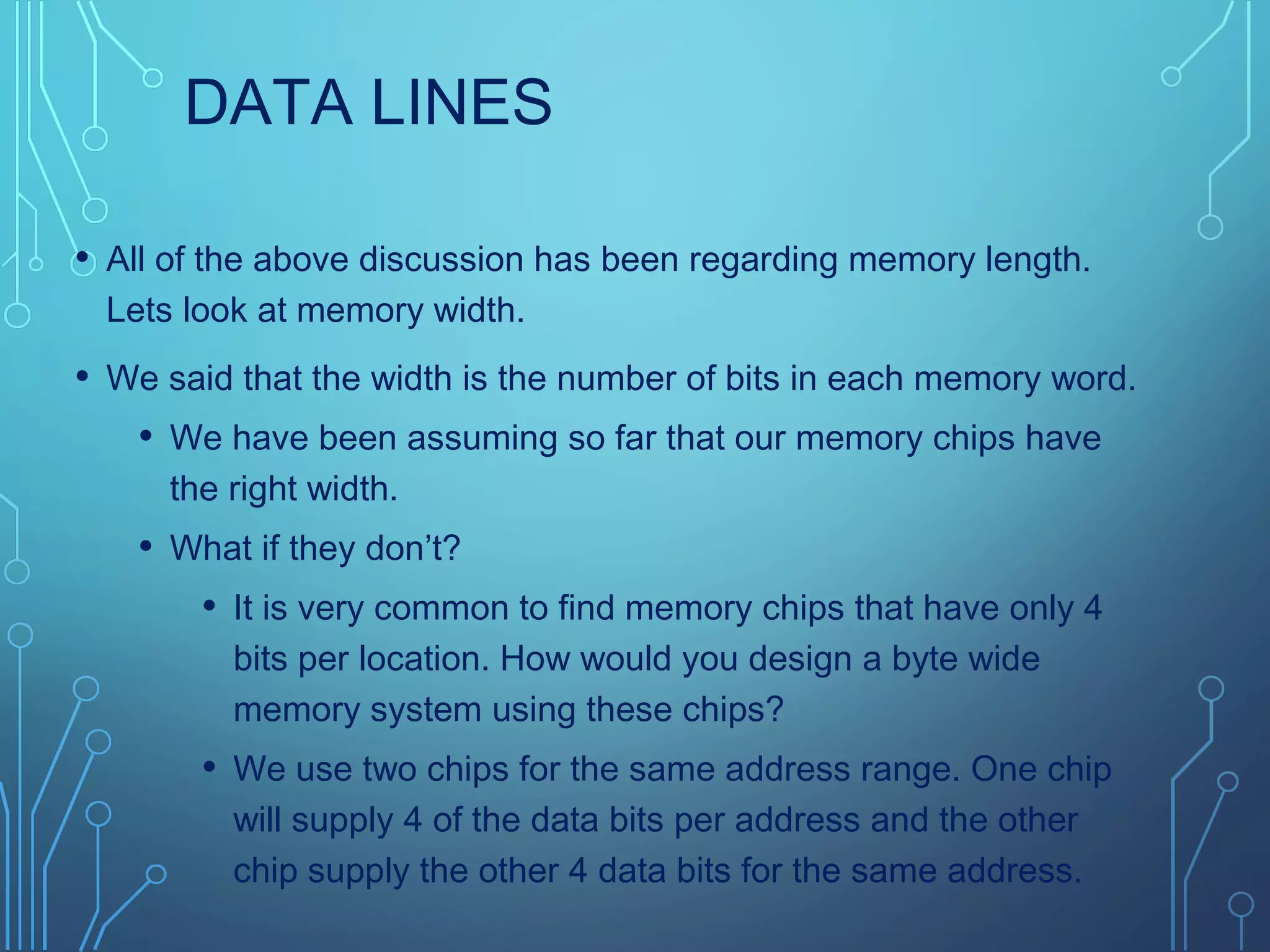 DATA LINES
• All of the above discussion has been regarding memory length.
Lets look at memory width.
• We said that the width is the number of bits in each memory word.
• We have been assuming so far that our memory chips have
the right width.
• What if they don’t?
• It is very common to find memory chips that have only 4
bits per location. How would you design a byte wide
memory system using these chips?
• We use two chips for the same address range. One chip
will supply 4 of the data bits per address and the other
chip supply the other 4 data bits for the same address.
 
