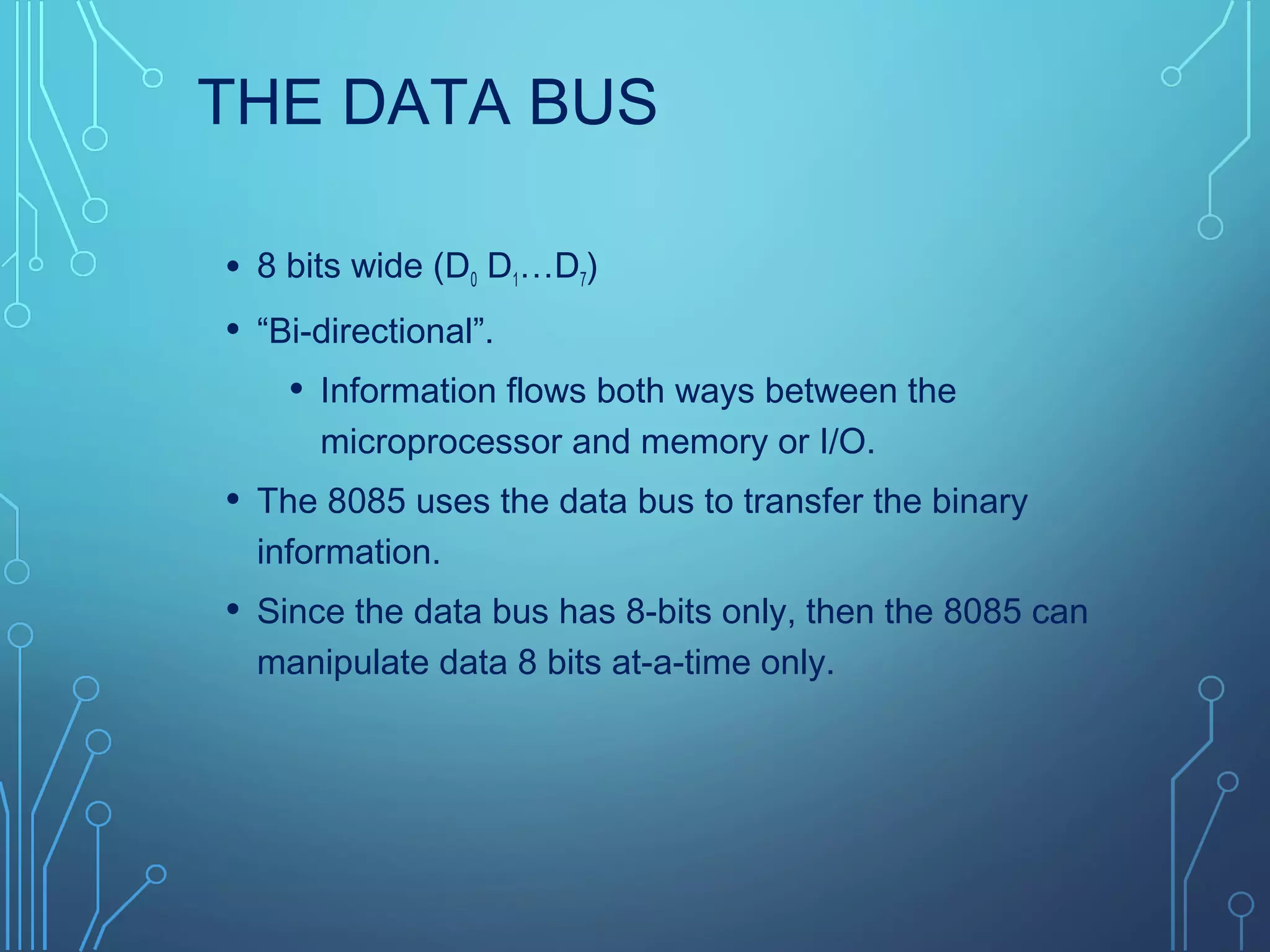 THE DATA BUS
• 8 bits wide (D0 D1…D7)
• “Bi-directional”.
• Information flows both ways between the
microprocessor and memory or I/O.
• The 8085 uses the data bus to transfer the binary
information.
• Since the data bus has 8-bits only, then the 8085 can
manipulate data 8 bits at-a-time only.
 