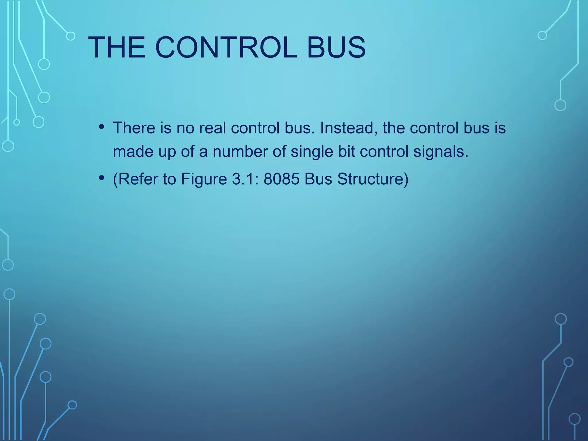 THE CONTROL BUS
• There is no real control bus. Instead, the control bus is
made up of a number of single bit control signals.
• (Refer to Figure 3.1: 8085 Bus Structure)
 