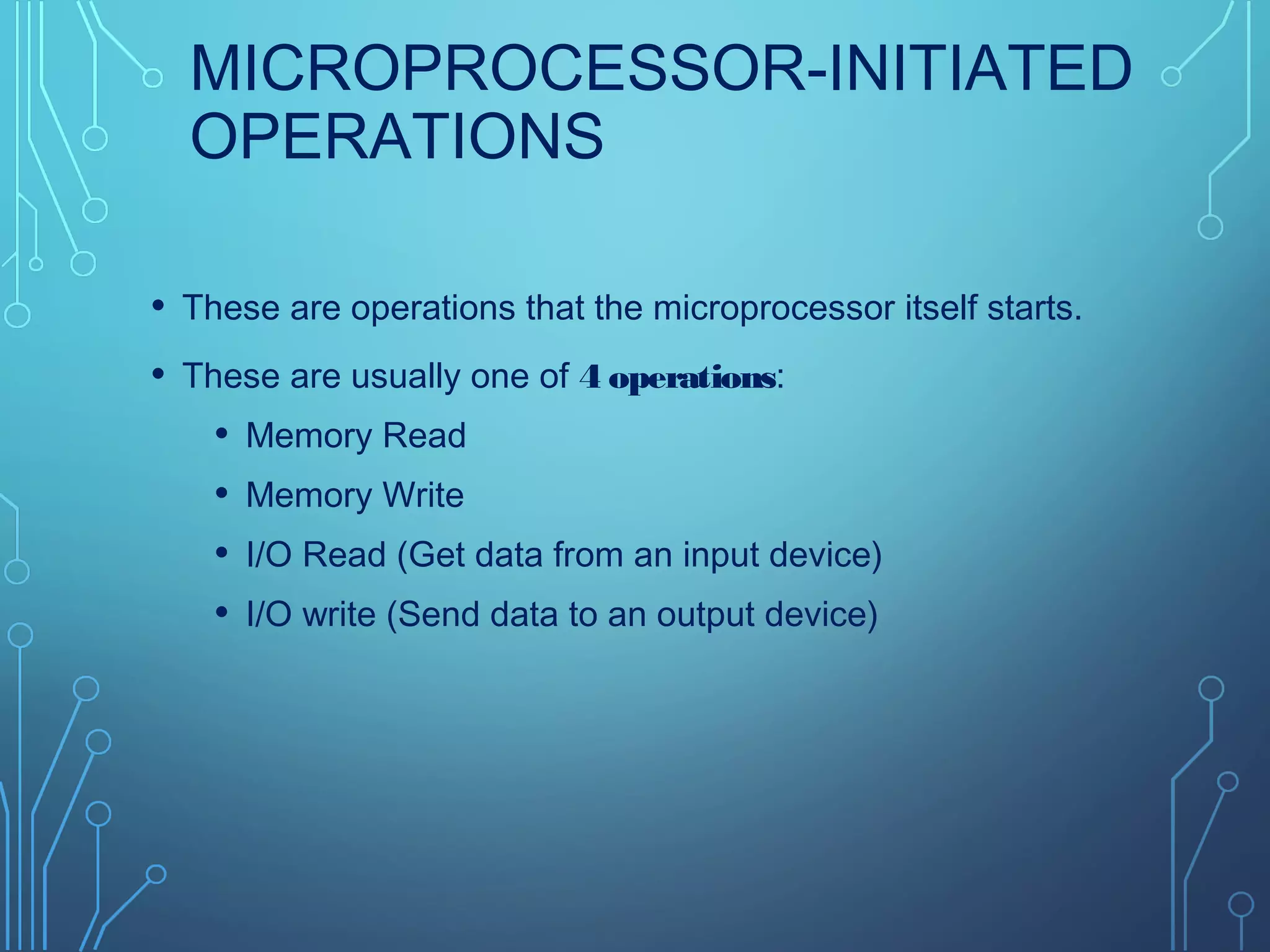 MICROPROCESSOR-INITIATED
OPERATIONS
• These are operations that the microprocessor itself starts.
• These are usually one of 4 operations:
• Memory Read
• Memory Write
• I/O Read (Get data from an input device)
• I/O write (Send data to an output device)
 
