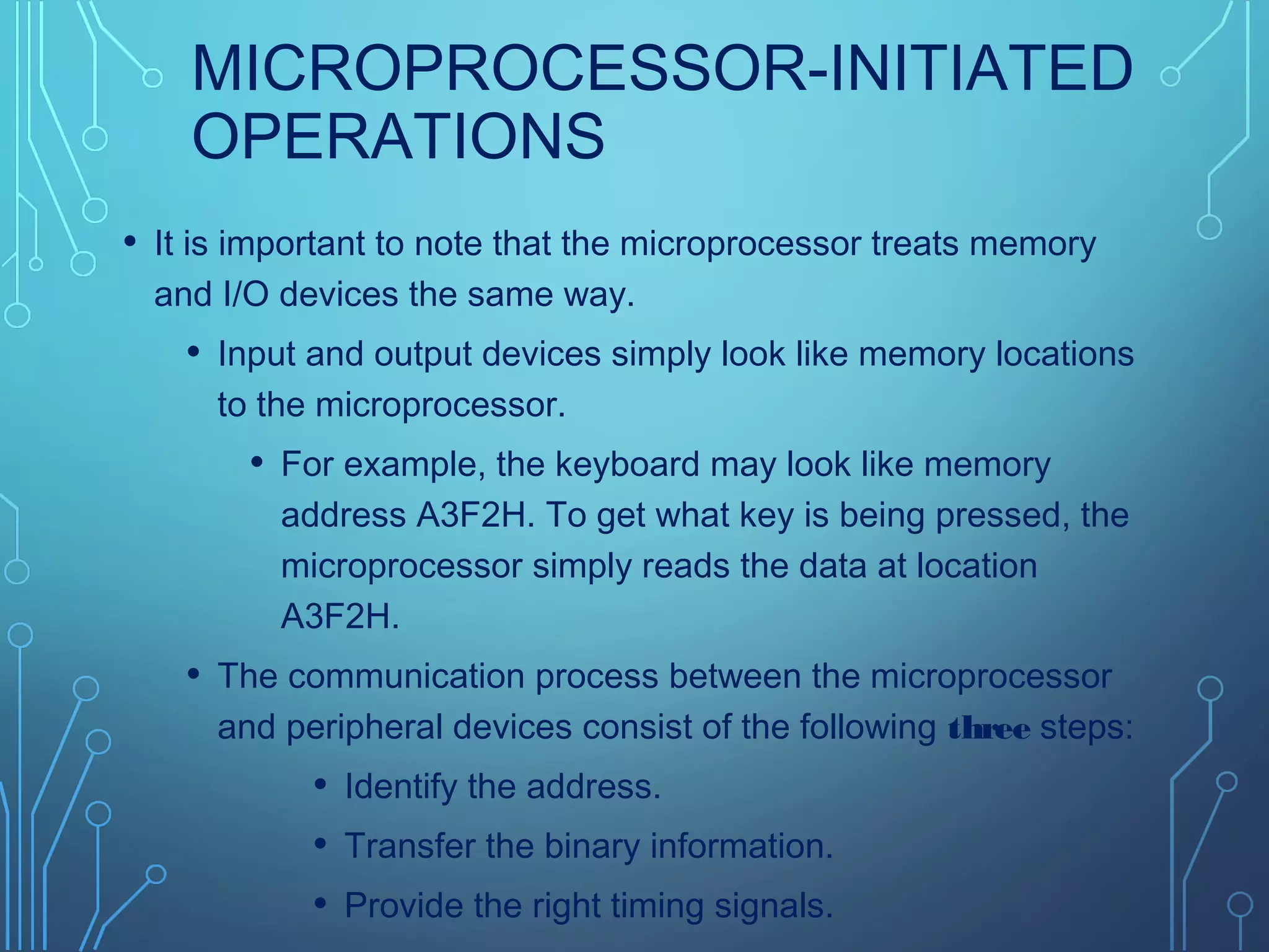 MICROPROCESSOR-INITIATED
OPERATIONS
• It is important to note that the microprocessor treats memory
and I/O devices the same way.
• Input and output devices simply look like memory locations
to the microprocessor.
• For example, the keyboard may look like memory
address A3F2H. To get what key is being pressed, the
microprocessor simply reads the data at location
A3F2H.
• The communication process between the microprocessor
and peripheral devices consist of the following three steps:
• Identify the address.
• Transfer the binary information.
• Provide the right timing signals.
 