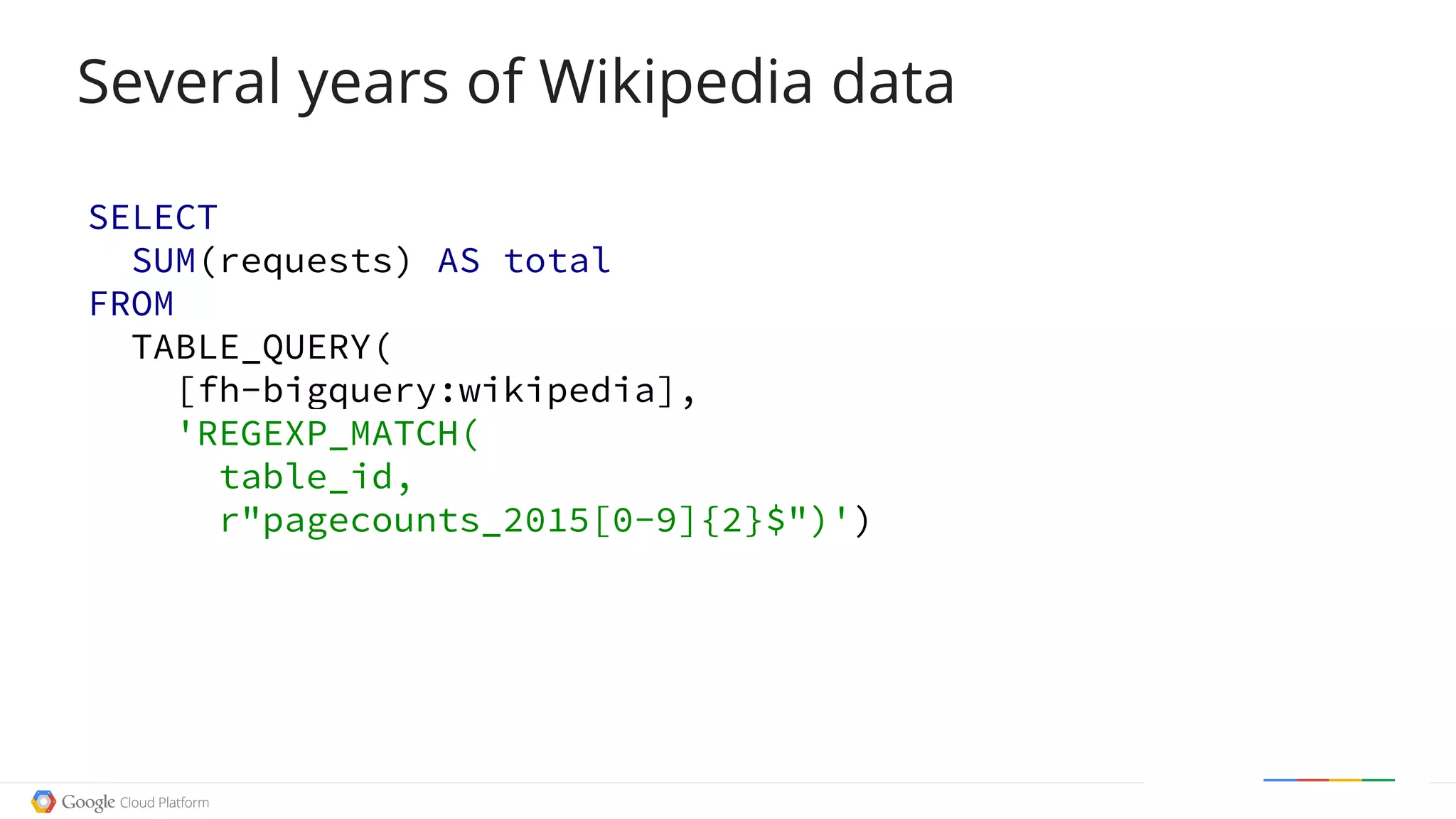SELECT
SUM(requests) AS total
FROM
TABLE_QUERY(
[fh-bigquery:wikipedia],
'REGEXP_MATCH(
table_id,
r"pagecounts_2015[0-9]{2}$")')
Several years of Wikipedia data
 