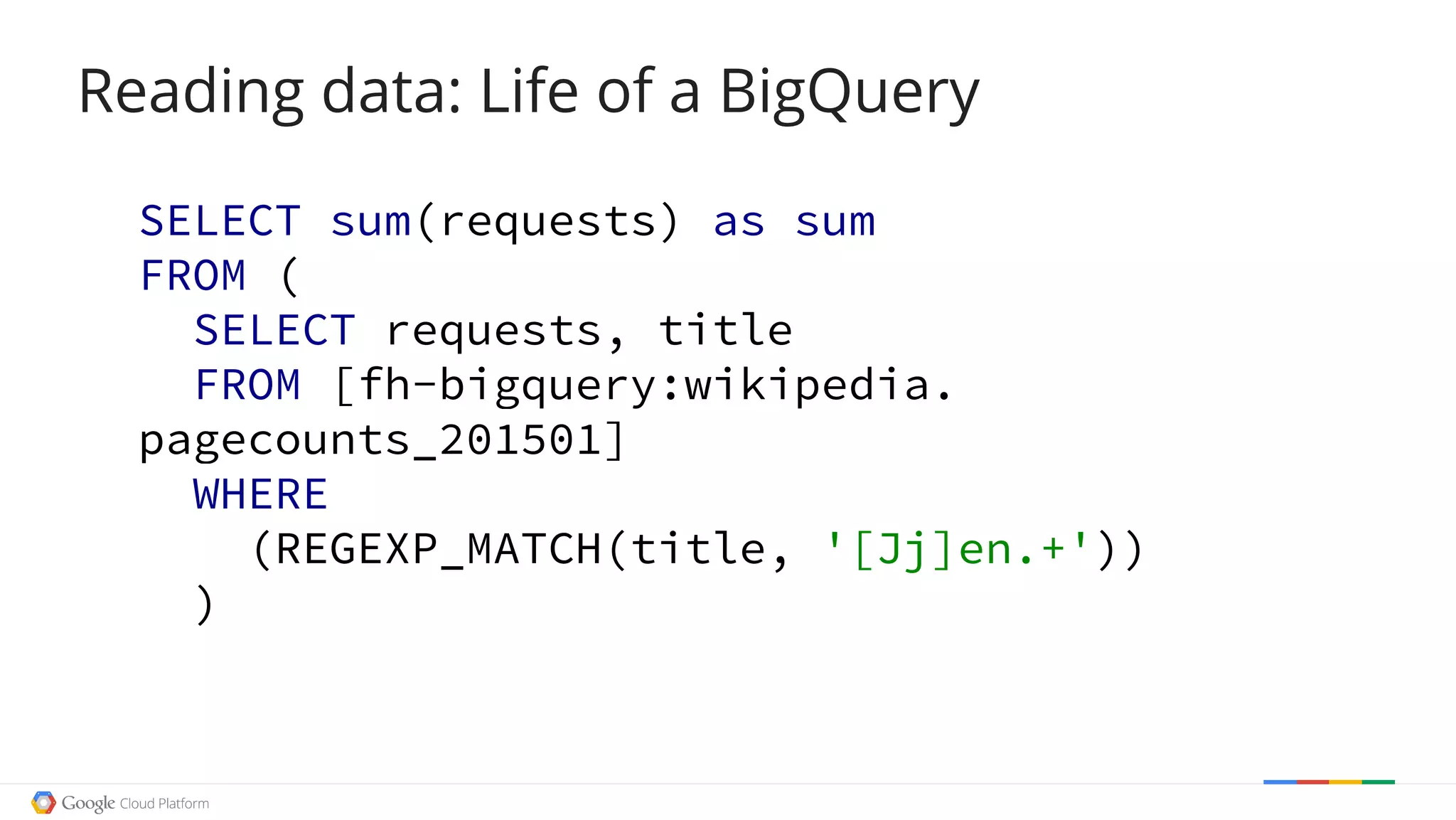 Reading data: Life of a BigQuery
SELECT sum(requests) as sum
FROM (
SELECT requests, title
FROM [fh-bigquery:wikipedia.
pagecounts_201501]
WHERE
(REGEXP_MATCH(title, '[Jj]en.+'))
)
 