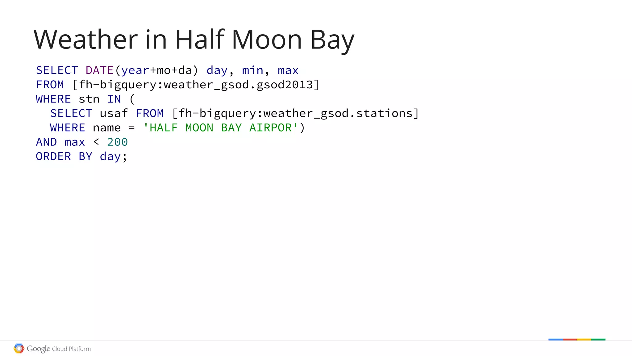 Weather in Half Moon Bay
SELECT DATE(year+mo+da) day, min, max
FROM [fh-bigquery:weather_gsod.gsod2013]
WHERE stn IN (
SELECT usaf FROM [fh-bigquery:weather_gsod.stations]
WHERE name = 'HALF MOON BAY AIRPOR')
AND max < 200
ORDER BY day;
 
