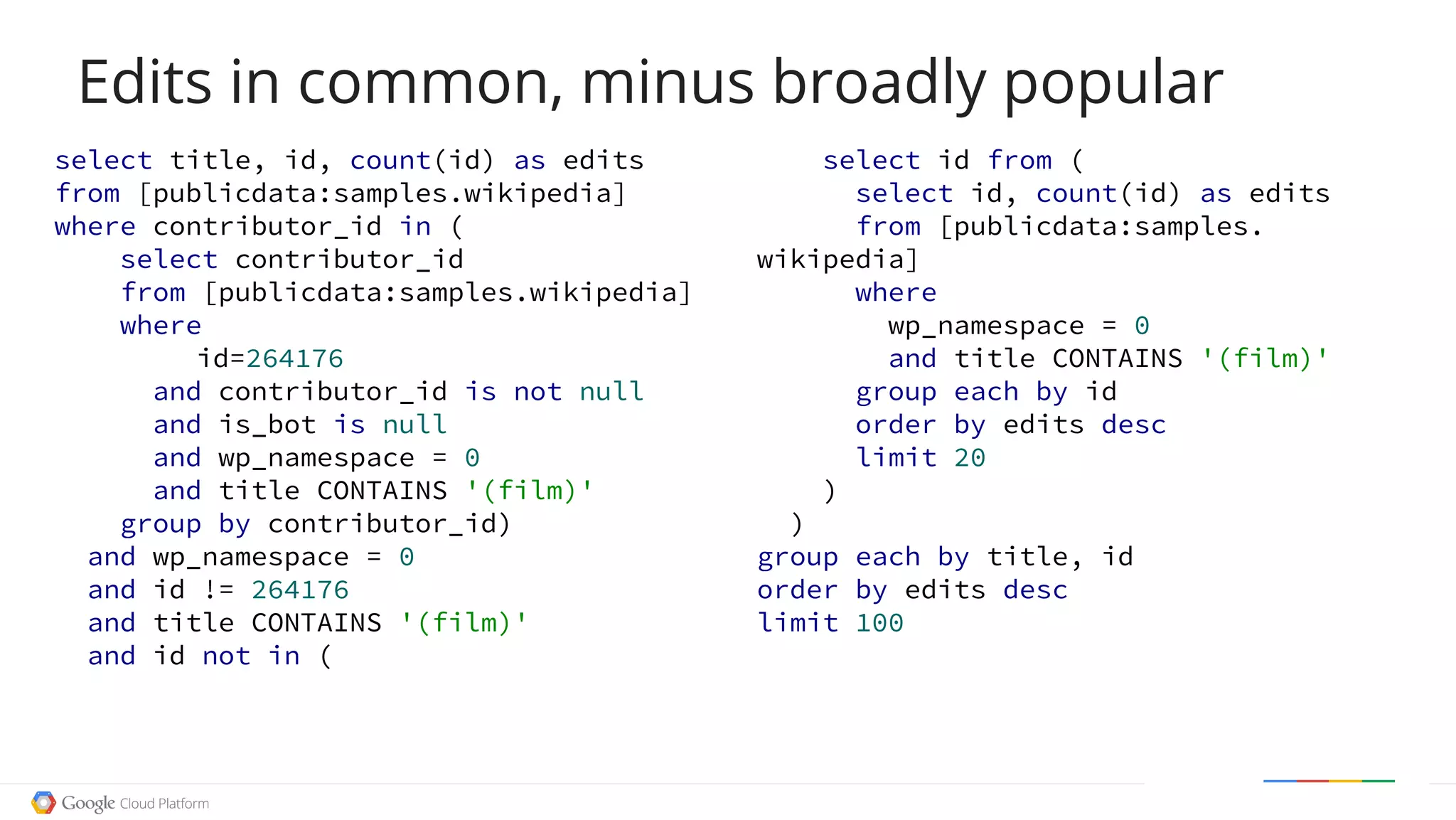 Edits in common, minus broadly popular
select title, id, count(id) as edits
from [publicdata:samples.wikipedia]
where contributor_id in (
select contributor_id
from [publicdata:samples.wikipedia]
where
id=264176
and contributor_id is not null
and is_bot is null
and wp_namespace = 0
and title CONTAINS '(film)'
group by contributor_id)
and wp_namespace = 0
and id != 264176
and title CONTAINS '(film)'
and id not in (
select id from (
select id, count(id) as edits
from [publicdata:samples.
wikipedia]
where
wp_namespace = 0
and title CONTAINS '(film)'
group each by id
order by edits desc
limit 20
)
)
group each by title, id
order by edits desc
limit 100
 