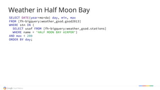 Weather in Half Moon Bay
SELECT DATE(year+mo+da) day, min, max
FROM [fh-bigquery:weather_gsod.gsod2013]
WHERE stn IN (
SELECT usaf FROM [fh-bigquery:weather_gsod.stations]
WHERE name = 'HALF MOON BAY AIRPOR')
AND max < 200
ORDER BY day;
 