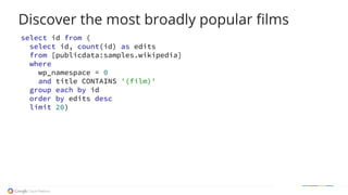 Discover the most broadly popular films
select id from (
select id, count(id) as edits
from [publicdata:samples.wikipedia]
where
wp_namespace = 0
and title CONTAINS '(film)'
group each by id
order by edits desc
limit 20)
 