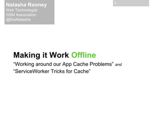 Natasha Rooney

1

Web Technologist
GSM Association
@thisNatasha

Making it Work Offline
“Working around our App Cache Problems” and
“ServiceWorker Tricks for Cache”

 