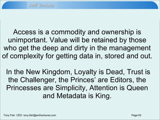 Access is a commodity and ownership is unimportant. Value will be retained by those who get the deep and dirty in the management of complexity for getting data in, stored and out.  In the New Kingdom, Loyalty is Dead, Trust is the Challenger, the Princes’ are Editors, the Princesses are Simplicity, Attention is Queen and Metadata is King. 