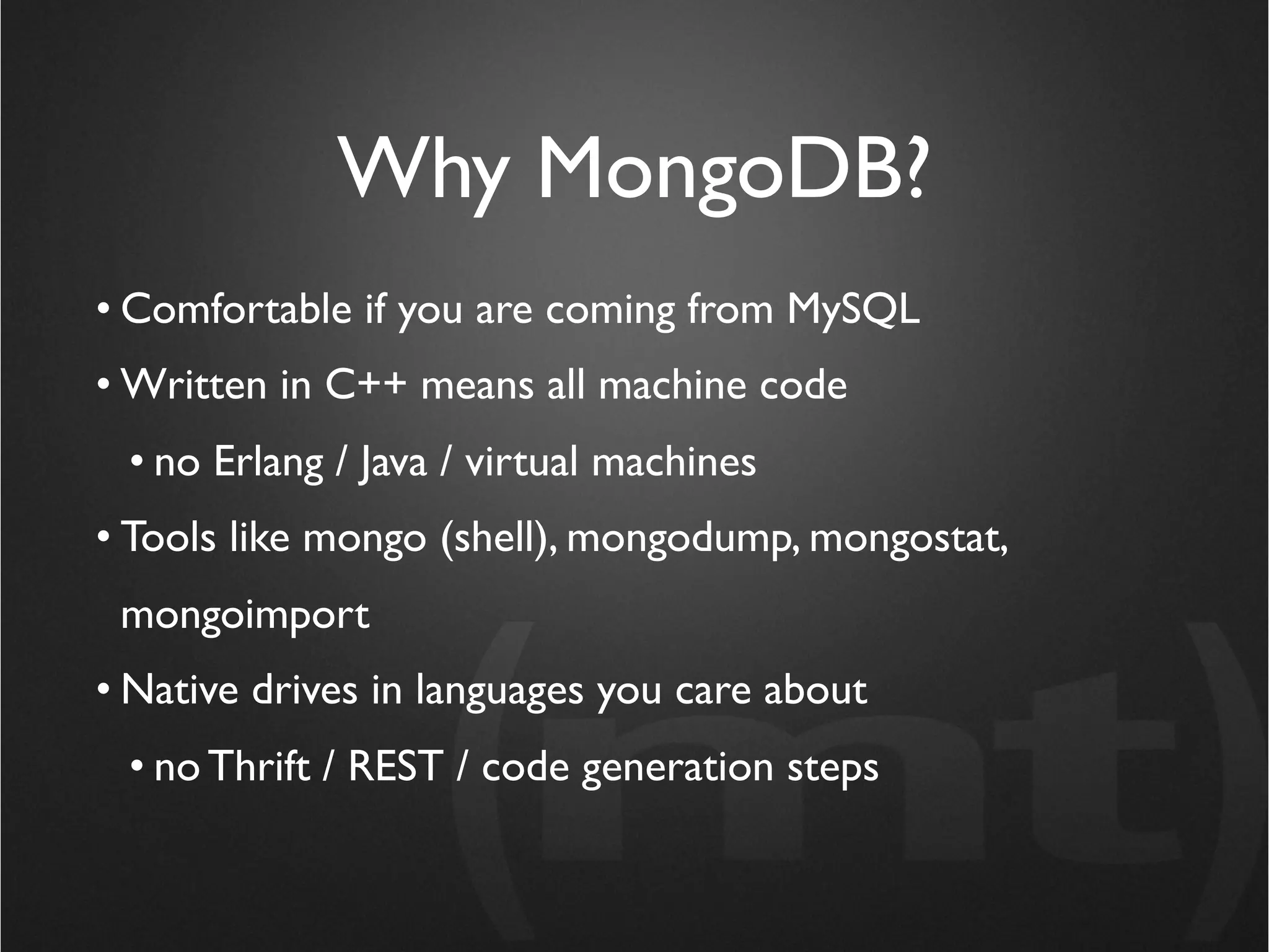 Why MongoDB?
• Comfortable if you are coming from MySQL
• Written in C++ means all machine code
 • no Erlang / Java / virtual machines
• Tools like mongo (shell), mongodump, mongostat,
 mongoimport
• Native drives in languages you care about
 • no Thrift / REST / code generation steps
 