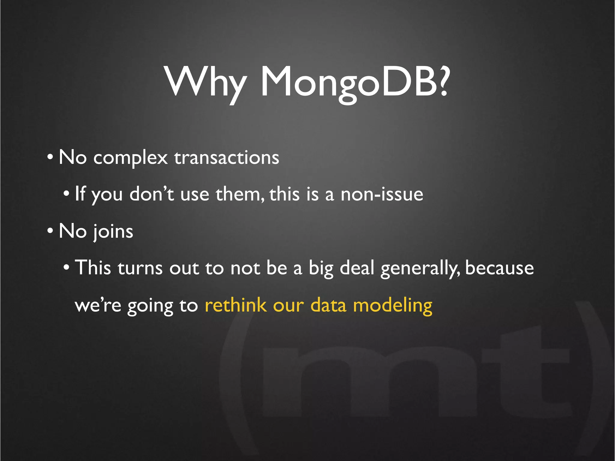 Why MongoDB?
• No complex transactions
 • If you don’t use them, this is a non-issue
• No joins
 • This turns out to not be a big deal generally, because
   we’re going to rethink our data modeling
 