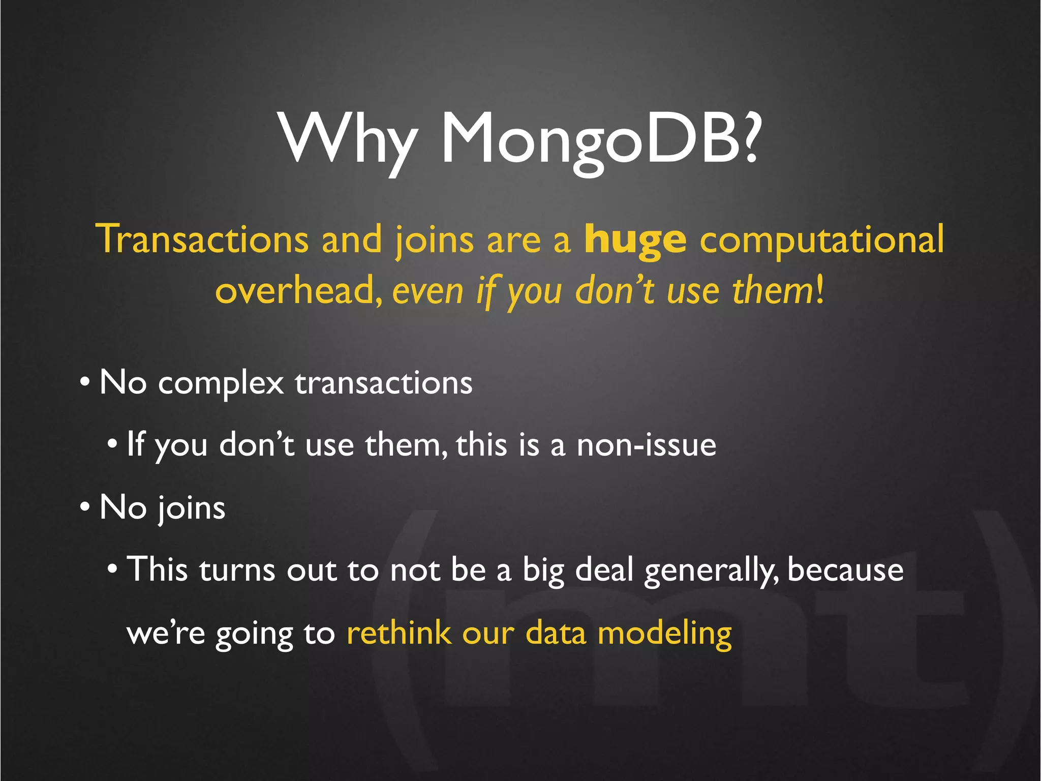 Why MongoDB?
 Transactions and joins are a huge computational
       overhead, even if you don’t use them!

• No complex transactions
 • If you don’t use them, this is a non-issue
• No joins
 • This turns out to not be a big deal generally, because
   we’re going to rethink our data modeling
 