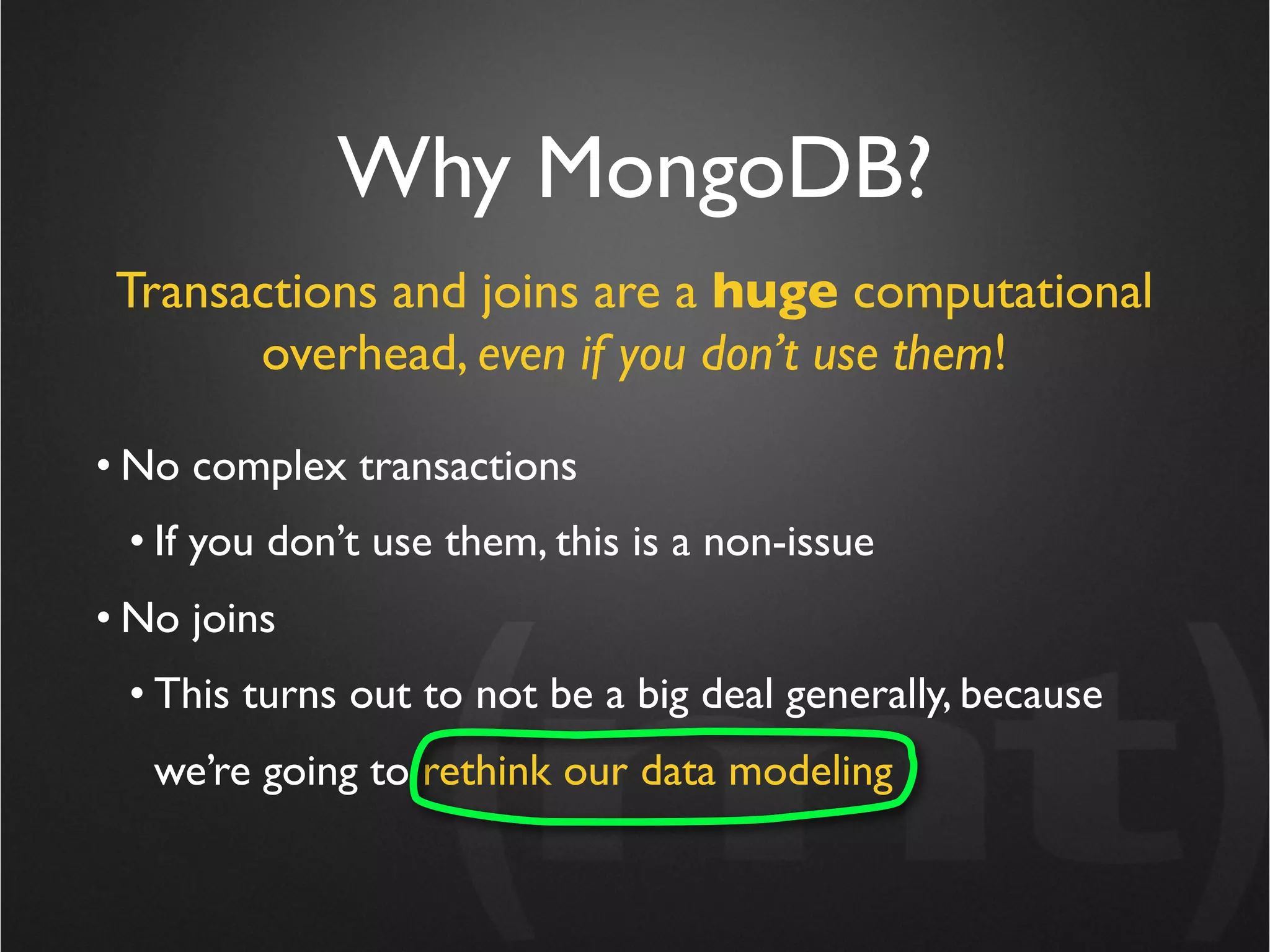 Why MongoDB?
 Transactions and joins are a huge computational
       overhead, even if you don’t use them!

• No complex transactions
 • If you don’t use them, this is a non-issue
• No joins
 • This turns out to not be a big deal generally, because
   we’re going to rethink our data modeling
 