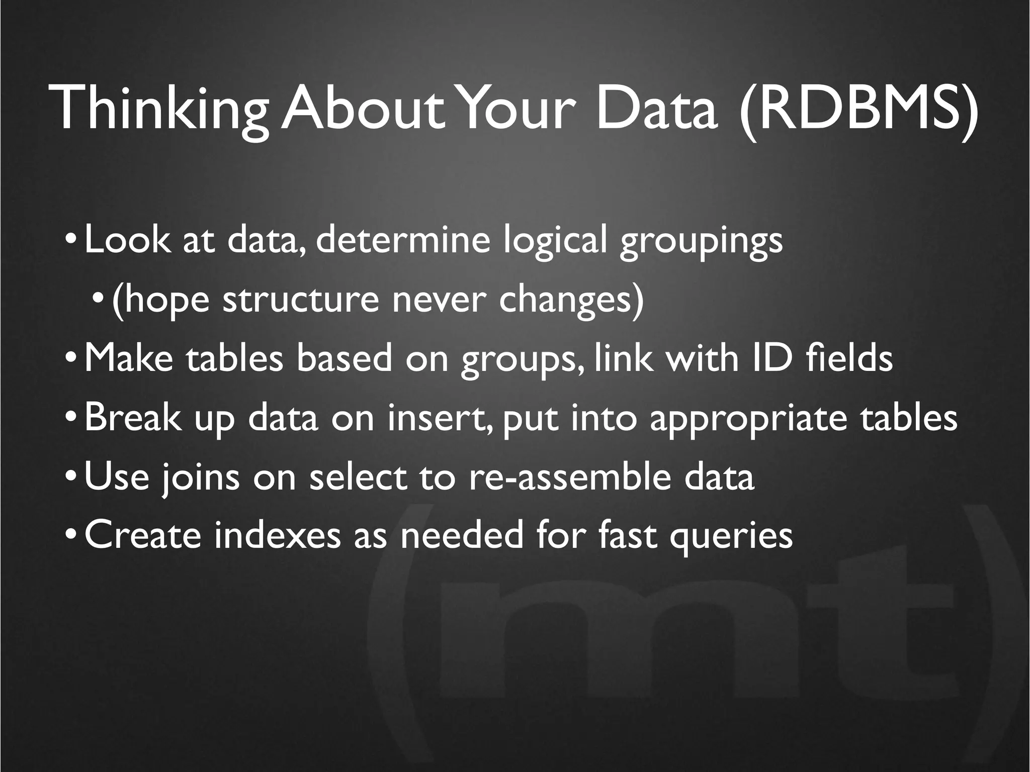 Thinking About Your Data (RDBMS)
• Look at data, determine logical groupings
  • (hope structure never changes)
• Make tables based on groups, link with ID ﬁelds
• Break up data on insert, put into appropriate tables
• Use joins on select to re-assemble data
• Create indexes as needed for fast queries
 