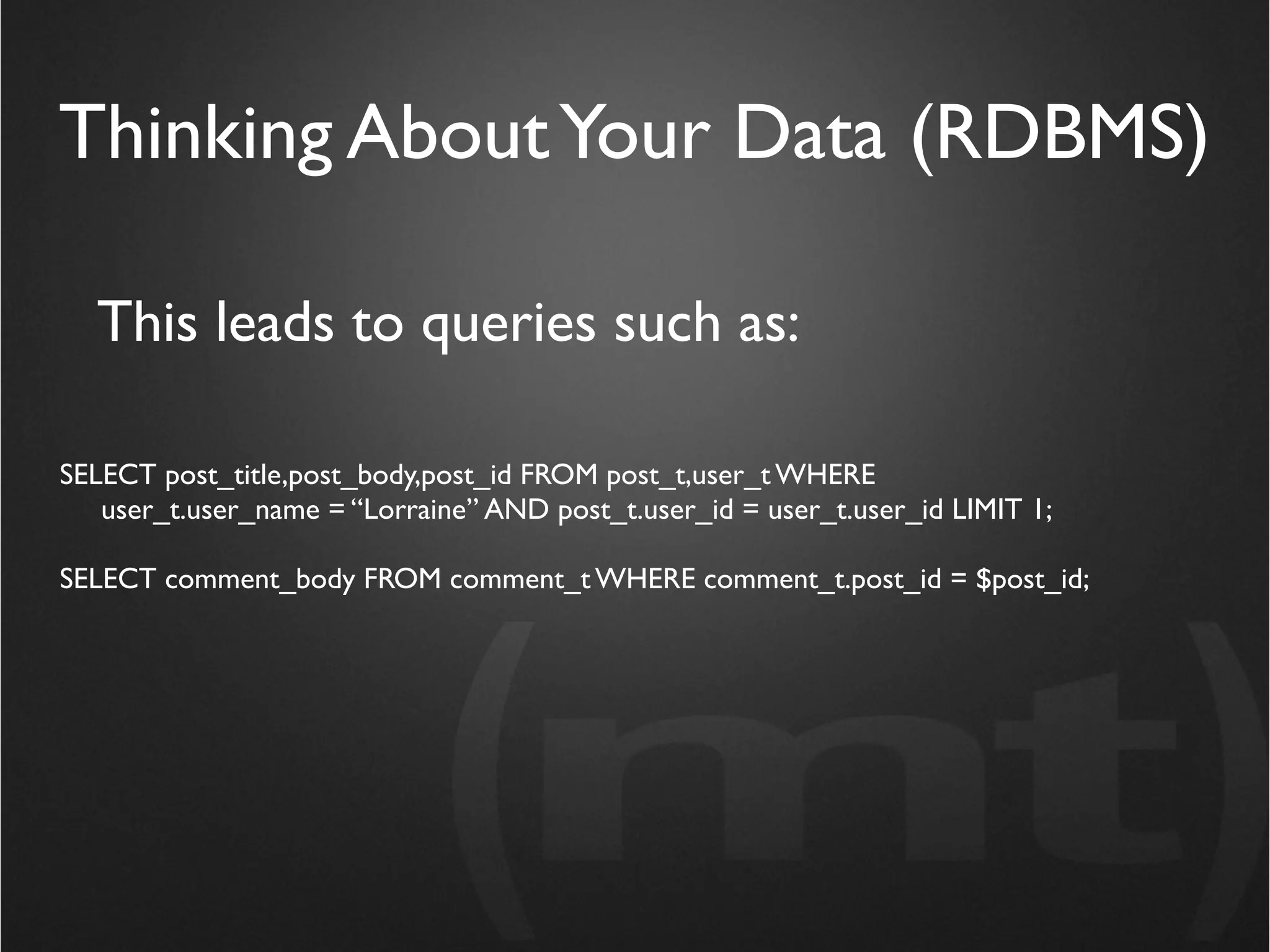 Thinking About Your Data (RDBMS)

  This leads to queries such as:

SELECT post_title,post_body,post_id FROM post_t,user_t WHERE
   user_t.user_name = “Lorraine” AND post_t.user_id = user_t.user_id LIMIT 1;

SELECT comment_body FROM comment_t WHERE comment_t.post_id = $post_id;
 