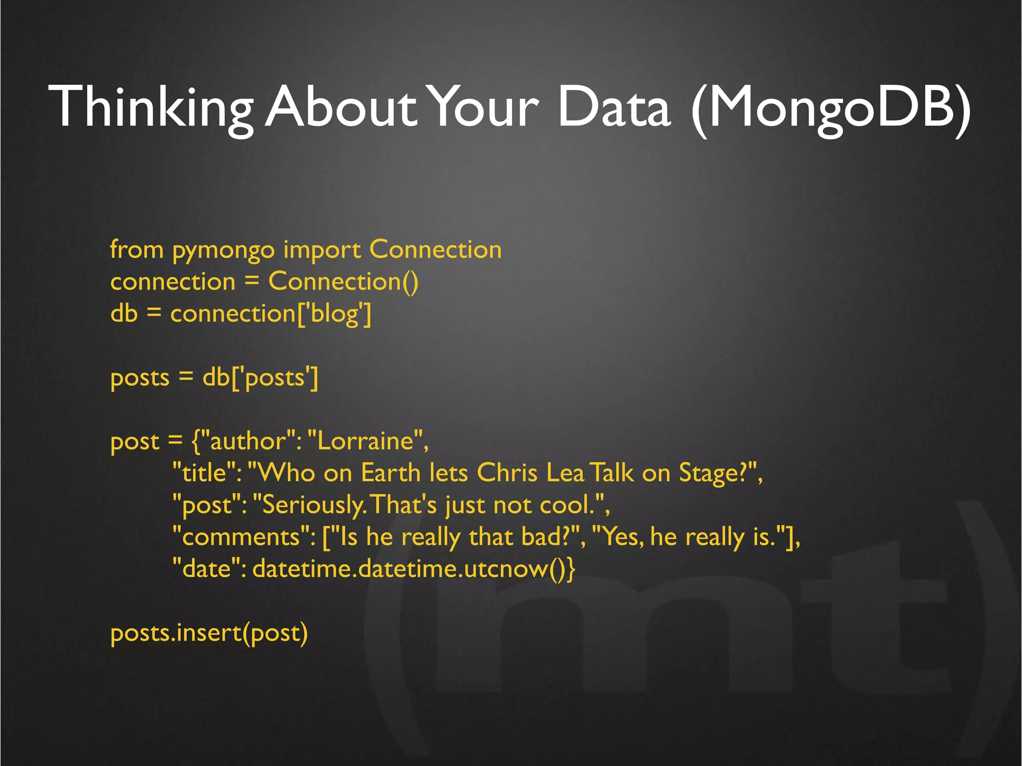 Thinking About Your Data (MongoDB)

  from pymongo import Connection
  connection = Connection()
  db = connection['blog']

  posts = db['posts']

  post = {"author": "Lorraine",
       "title": "Who on Earth lets Chris Lea Talk on Stage?",
       "post": "Seriously. That's just not cool.",
       "comments": ["Is he really that bad?", "Yes, he really is."],
       "date": datetime.datetime.utcnow()}

  posts.insert(post)
 