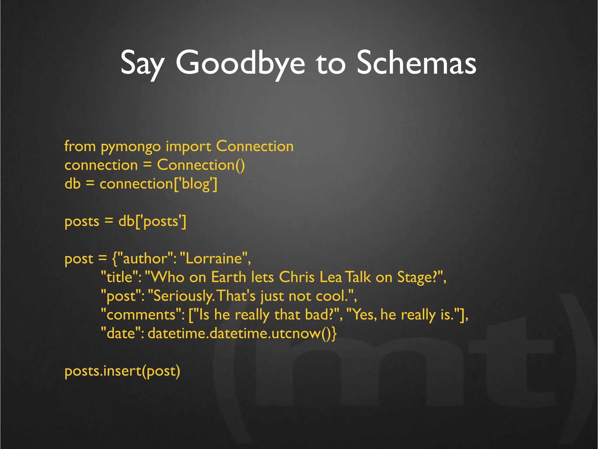 Say Goodbye to Schemas

from pymongo import Connection
connection = Connection()
db = connection['blog']

posts = db['posts']

post = {"author": "Lorraine",
     "title": "Who on Earth lets Chris Lea Talk on Stage?",
     "post": "Seriously. That's just not cool.",
     "comments": ["Is he really that bad?", "Yes, he really is."],
     "date": datetime.datetime.utcnow()}

posts.insert(post)
 