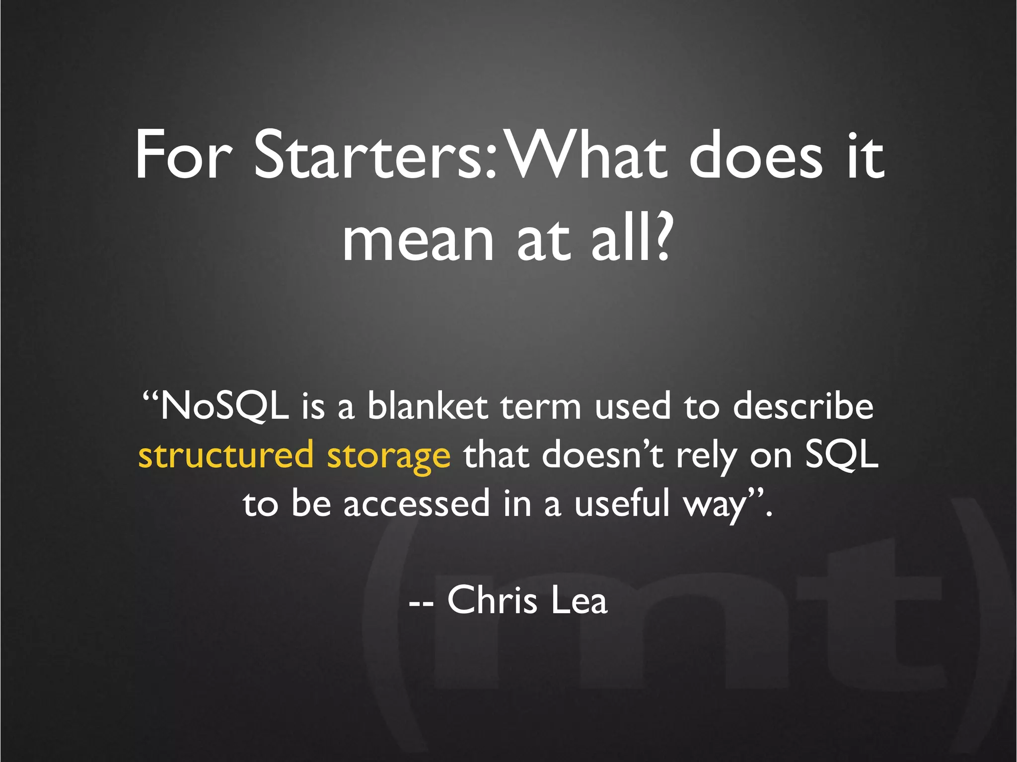 For Starters: What does it
       mean at all?

“NoSQL is a blanket term used to describe
structured storage that doesn’t rely on SQL
      to be accessed in a useful way”.

               -- Chris Lea
 