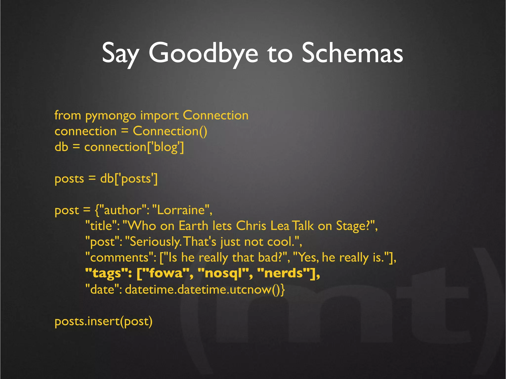 Say Goodbye to Schemas
from pymongo import Connection
connection = Connection()
db = connection['blog']

posts = db['posts']

post = {"author": "Lorraine",
     "title": "Who on Earth lets Chris Lea Talk on Stage?",
     "post": "Seriously. That's just not cool.",
     "comments": ["Is he really that bad?", "Yes, he really is."],
     "tags": ["fowa", "nosql", "nerds"],
     "date": datetime.datetime.utcnow()}

posts.insert(post)
 
