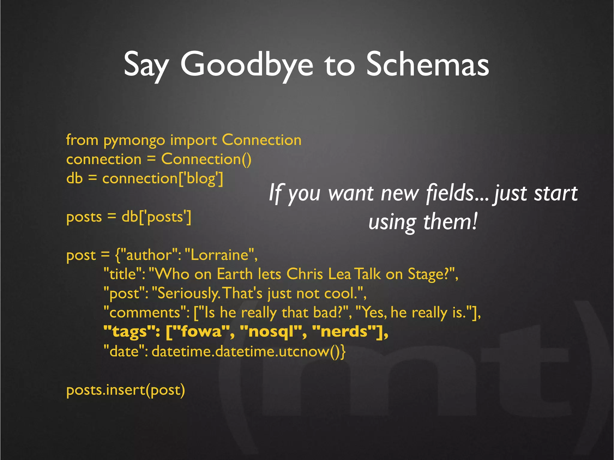 Say Goodbye to Schemas
from pymongo import Connection
connection = Connection()
db = connection['blog']
                                If you want new ﬁelds... just start
posts = db['posts']                       using them!
post = {"author": "Lorraine",
     "title": "Who on Earth lets Chris Lea Talk on Stage?",
     "post": "Seriously. That's just not cool.",
     "comments": ["Is he really that bad?", "Yes, he really is."],
     "tags": ["fowa", "nosql", "nerds"],
     "date": datetime.datetime.utcnow()}

posts.insert(post)
 