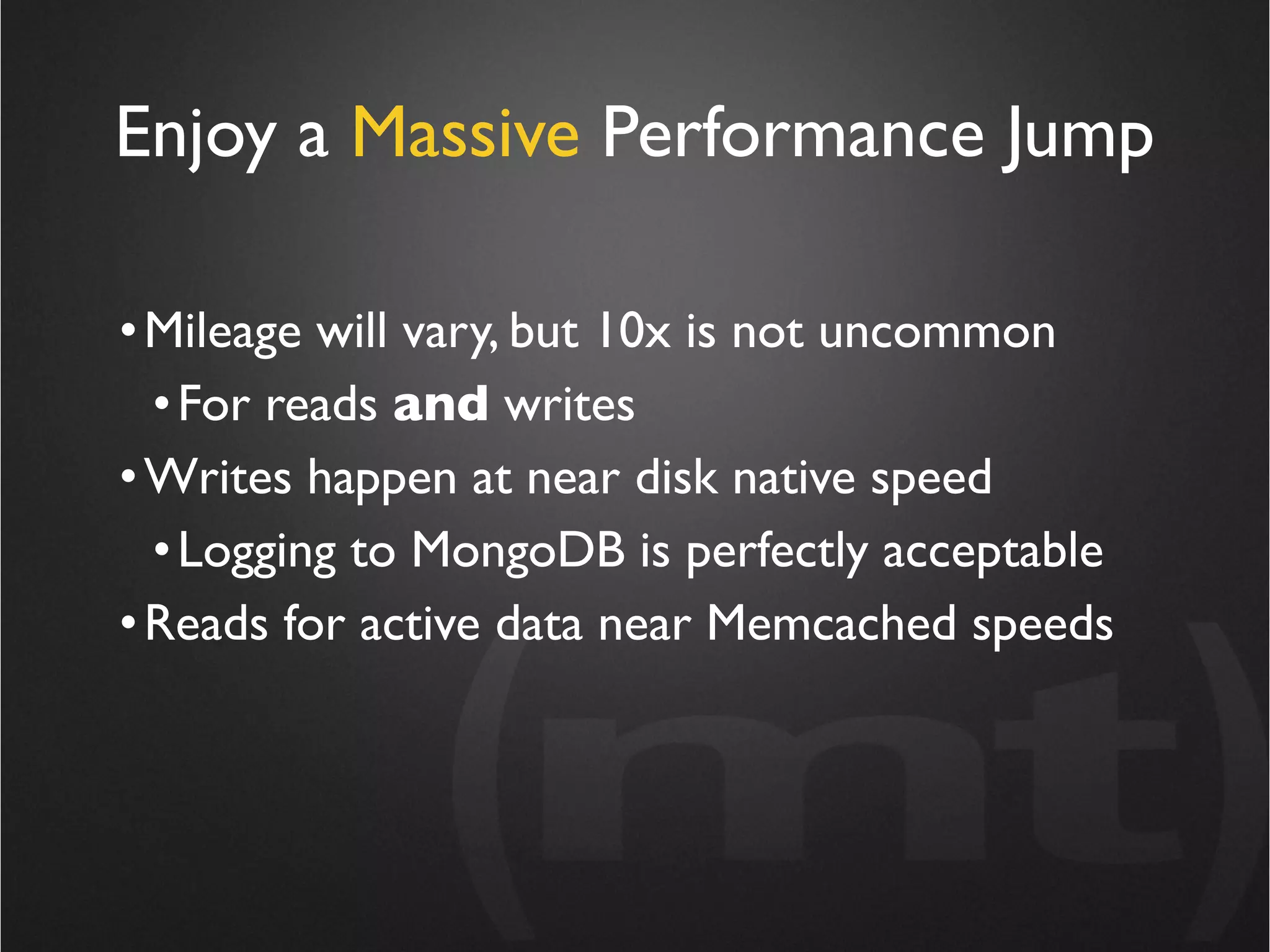 Enjoy a Massive Performance Jump

• Mileage will vary, but 10x is not uncommon
  • For reads and writes
• Writes happen at near disk native speed
  • Logging to MongoDB is perfectly acceptable
• Reads for active data near Memcached speeds
 