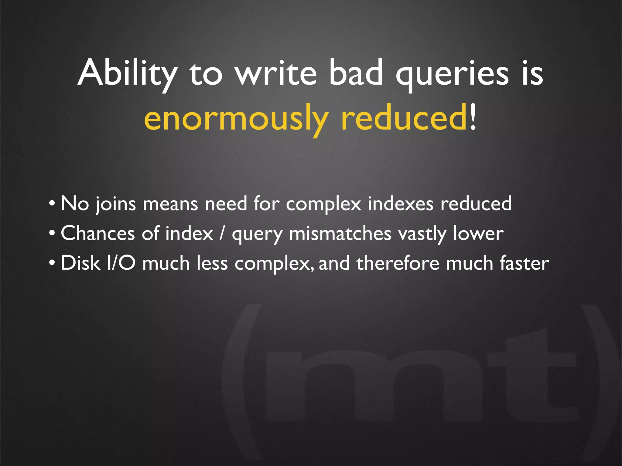Ability to write bad queries is
       enormously reduced!

• No joins means need for complex indexes reduced
• Chances of index / query mismatches vastly lower
• Disk I/O much less complex, and therefore much faster
 