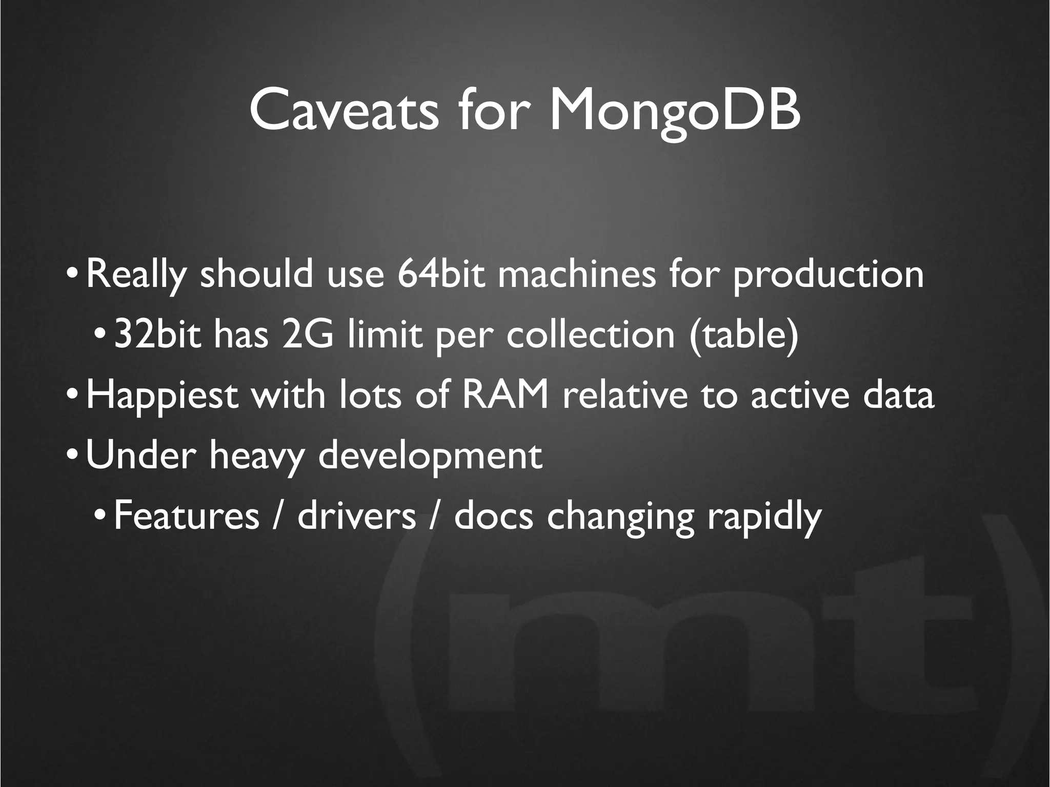 Caveats for MongoDB

• Really should use 64bit machines for production
  • 32bit has 2G limit per collection (table)
• Happiest with lots of RAM relative to active data
• Under heavy development
  • Features / drivers / docs changing rapidly
 