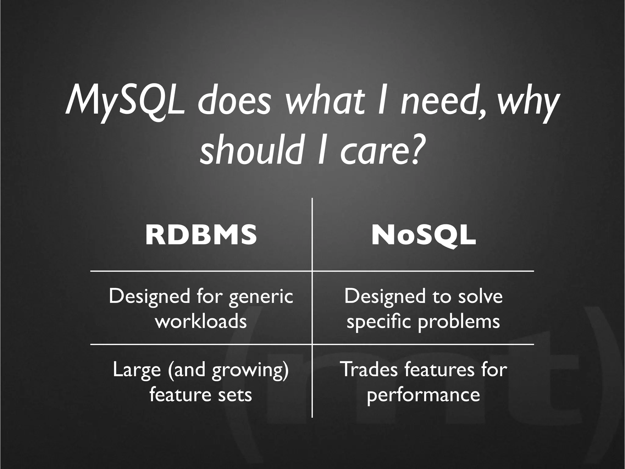 MySQL does what I need, why
      should I care?
     RDBMS                  NoSQL

  Designed for generic   Designed to solve
       workloads         speciﬁc problems

  Large (and growing)    Trades features for
      feature sets          performance
 