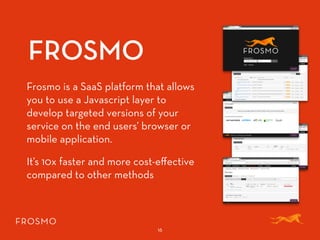 FROSMO
16
Frosmo is a SaaS platform that allows
you to use a Javascript layer to
develop targeted versions of your
service on the end users’ browser or
mobile application.
It’s 10x faster and more cost-eﬀective
compared to other methods
 